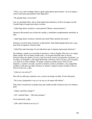 -"Elsie, voy a salir a trabajar afuera y ganar algún dinero para nosotros. Ve tú al campo y
corta el maíz para que podamos tener algún pan."-
-"Sí, querido Hans. Así lo haré"-
Una vez marchado Hans, ella se alistó algún buen alimento y lo llevó al campo con ella.
Cuando llegó al campo pensó para sí misma:
-"¿Qué hago ahora, recolecto o como primero? Bueno, comeré primero."-
Entonces ella terminó con su bolso de comida, y sintiéndose completamente satisfecha, se
dijo:
-"¿Qué hago ahora, recolecto o duermo una siesta? Bien, dormiré una siesta."-
Entonces se acostó entre el maizal y se dejó dormir. Hans había llegado hacía rato a casa,
pero Elsie no aparecía. Entonces dijo:
-"¡Qué Elsie más lista tengo. Es tan industriosa que ni siquiera regresa para almorzar."-
Sin embargo, cuando ya se acercaba el anochecer y ella no llegaba, Hans fue a ver cuánto
había cortado. Pero no había cortado nada, y la encontró dormida entre el maizal.
Entonces Hans fue rápido a la casa y trajo una red de cacería con pequeños cascabeles y se
la colgó a su alrededor, y ella siguió durmiendo. Entonces corrió a la casa, cerró la puerta,
y se sentó en su silla a trabajar. Al tiempo, cuando ya estaba oscuro, Elsie la Lista
despertó, y cuando se levantó, escuchó un tintineo a todo su alrededor, y las campanillas
sonaban a cada paso que daba. Entonces se alarmó y empezó a poner en duda si ella era
Elsie la Lista o no, y dijo:
-"¿Seré yo o no seré yo?"-
Pero ella no sabía que contestar a eso, y estuvo un tiempo en duda. Al rato ella pensó:
-"Iré a casa y preguntaré si soy yo o no soy yo, de seguro allá sabrán."-
Ella corrió a la puerta de su propia casa, pero estaba cerrada. Entonces tocó a la ventana y
gritó:
-"¿Hans, está Elsie contigo?"-
-"¡Sí"- contestó Hans, -"ella está conmigo."-
Eso la aterrorizó, y dijo:
-"¡Oh, cielos! Entonces no soy yo."-
109
 