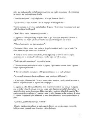 antes que nada, deseaba probarlo primero, y tomó una piedra en su mano y la oprimió de
tal manera que hasta salió agua de ella.
-"Haz algo semejante", - dijo el gigante, -"si es que tienes tal fuerza".-
-"¿Es eso todo?" - dijo el sastre, -"eso es un juego de niños para mí" -
Y metió su mano en el bolso, sacó el pedazo de queso y lo presionó en su mano hasta que
salió abundante líquido de él.
-"Ves"- dijo el sastre, -"estuve mejor que tú".-
El gigante no sabía que decir y no podía creer lo que hizo aquel pequeñín. Entonces el
gigante tomó una piedra y la lanzó tan alto que fue difícil seguirla con la vista.
-"Ahora, hombrecito, haz algo semejante."-
-"Buen tiro"- dijo el sastre, -"sin embargo después de todo la piedra cayó al suelo. Yo
tiraré ahora una que nunca caerá de nuevo."-
Y metió de nuevo la mano en su bolso, tomó al pájaro y lo lanzó al aire. El pájaro
encantado con su libertad, levantó vuelo y se fue lejos sin volver jamás.
-"Qué te pareció, compañero"- preguntó el sastre.
-"Ciertamente que puedes lanzar"- dijo el gigante, -"pero ahora veamos si eres capaz de
cargar algo con propiedad".-
-Y llevó al sastrecillo a un grueso roble que estaba caído en el suelo y le dijo:
-"si eres suficientemente fuerte, ayúdame a sacar este árbol del bosque".-
- "Claro"- dijo el hombrecito, -"echa el tronco en tus hombros y yo levantaré las ramas y
ramitas; después de todo, es la parte más compleja."-
El gigante se echó el tronco al hombro, pero el sastre se sentó en una rama, y el gigante
que no podía voltear la cabeza, tuvo que cargar todo el camino con el árbol completo y el
sastrecillo atrás, según el convenio. Él iba bien feliz y contento silbando la canción "Tres
marineros partieron del puerto", como si cargar el árbol fuera en verdad un juego de niños.
El gigante, después de haber soportado la parte dura del traslado, ya no aguantaba más, y
gritó:
-" ¡Cuidado, que tendré que bajar el árbol!"-
El sastre rápidamente se lanzó al suelo, agarró al árbol con sus dos manos como si lo
hubiera estado cargando todo el camino, y dijo al gigante:
11
 