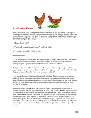 023-El señor Korbes
Hubo una vez un gallo y una gallina que decidieron hacer una gira juntos. Así, el gallo
construyó un hermoso carruaje, con cuatro ruedas rojas, y con herrajes para ser jalado por
cuatro ratones. La gallina y el gallo se montaron y empezaron el recorrido. No muy lejos
encontraron un gato que les dijo:
-"¿Hacia dónde van?"-
-"Vamos a la casa del señor Korbes."- replicó el gallo.
-"Llévenme con ustedes."- dijo el gato.
El gallo contestó:
-"Con mucho gusto, súbete atrás, no vaya a ser que te caigas yendo adelante. Ten cuidado
de no ensuciar las rueditas rojas. Y ustedes, rueditas, avancen, y ustedes ratoncitos,
arranquen, pues seguimos en la ruta hacia la casa del señor Korbes."-
Luego subió a una piedra de molino, a un huevo, a un pato, a un perno, y por último a una
aguja, quienes todos se acomodaron en el carrito, y siguió la ruta junto con ellos. Cuando
llegaron a la casa del señor Korbes, el señor no estaba ahí.
Los ratones llevaron el carruaje al establo, la gallina y el gallo se subieron sobre una
valla. El gato se sentó en el suelo junto al fogón, el pato se acomodó junto al grifo de
agua. El huevo rodó hacia una toalla, el perno se subió al almohadón de una silla, la aguja
se fue a la cama y se colocó al centro de una almohada, y la piedra de moler se posó
encima de la puerta.
Entonces llegó el señor Korbes y se dirigió al fogón. Estaba a punto de encenderlo,
cuando el gato le tiró una cantidad de cenizas en la cara. El señor Korbes corrió apurado a
la cocina para lavarse, pero el pato le salpicó agua en la cara. Quiso secarse con la toalla,
pero el huevo rodó hacia él, se quebró y le engomó los ojos. Pensó mejor en descansar y
se sentó en la silla, pero el perno lo maltrató al sentarse. Y todo enojado, se lanzó a la
cama. Pero apenas puso su cabeza en la almohada, la aguja lo punzó, por lo que gritó
adolorido, y todo rabioso y desesperado quiso salir corriendo hacia el ancho mundo, pero
al pasar por la puerta de la casa, la piedra de molino cayó sobre su cabeza, dejándolo
muerto.
111
 