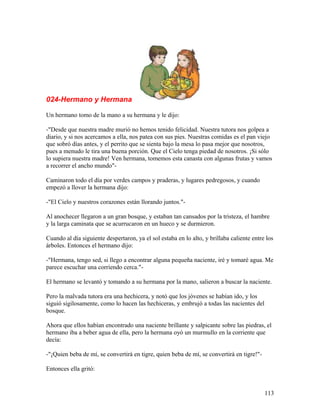 024-Hermano y Hermana
Un hermano tomo de la mano a su hermana y le dijo:
-"Desde que nuestra madre murió no hemos tenido felicidad. Nuestra tutora nos golpea a
diario, y si nos acercamos a ella, nos patea con sus pies. Nuestras comidas es el pan viejo
que sobró días antes, y el perrito que se sienta bajo la mesa lo pasa mejor que nosotros,
pues a menudo le tira una buena porción. Que el Cielo tenga piedad de nosotros. ¡Si sólo
lo supiera nuestra madre! Ven hermana, tomemos esta canasta con algunas frutas y vamos
a recorrer el ancho mundo"-
Caminaron todo el día por verdes campos y praderas, y lugares pedregosos, y cuando
empezó a llover la hermana dijo:
-"El Cielo y nuestros corazones están llorando juntos."-
Al anochecer llegaron a un gran bosque, y estaban tan cansados por la tristeza, el hambre
y la larga caminata que se acurrucaron en un hueco y se durmieron.
Cuando al día siguiente despertaron, ya el sol estaba en lo alto, y brillaba caliente entre los
árboles. Entonces el hermano dijo:
-"Hermana, tengo sed, si llego a encontrar alguna pequeña naciente, iré y tomaré agua. Me
parece escuchar una corriendo cerca."-
El hermano se levantó y tomando a su hermana por la mano, salieron a buscar la naciente.
Pero la malvada tutora era una hechicera, y notó que los jóvenes se habían ido, y los
siguió sigilosamente, como lo hacen las hechiceras, y embrujó a todas las nacientes del
bosque.
Ahora que ellos habían encontrado una naciente brillante y salpicante sobre las piedras, el
hermano iba a beber agua de ella, pero la hermana oyó un murmullo en la corriente que
decía:
-"¡Quien beba de mí, se convertirá en tigre, quien beba de mí, se convertirá en tigre!"-
Entonces ella gritó:
113
 