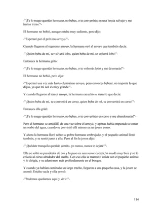 -"¡Te lo ruego querido hermano, no bebas, o te convertirás en una bestia salvaje y me
harías trizas."-
El hermano no bebió, aunque estaba muy sediento, pero dijo:
-"Esperaré por el próximo arroyo."-
Cuando llegaron al siguiente arroyo, la hermana oyó al arroyo que también decía:
-"¡Quien beba de mí, se volverá lobo, quien beba de mí, se volverá lobo!"-
Entonces la hermana gritó:
-"¡Te lo ruego querido hermano, no bebas, o te volverás lobo y me devorarás!"-
El hermano no bebió, pero dijo:
-"Esperaré una vez más hasta el próximo arroyo, pero entonces beberé, no importa lo que
digas, ya que mi sed es muy grande."-
Y cuando llegaron al tercer arroyo, la hermana escuchó su susurro que decía:
-"¡Quien beba de mí, se convertirá en corso, quien beba de mí, se convertirá en corso!"-
Entonces ella gritó:
-"¡Te lo ruego querido hermano, no bebas, o te convertirás en corso y me abandonarás!"-
Pero el hermano se arrodilló de una vez sobre el arroyo, y apenas había empezado a tomar
un sorbo del agua, cuando se convirtió allí mismo en un joven corso.
Y ahora la hermana lloró sobre su pobre hermano embrujado, y el pequeño animal lloró
también, y se sentó junto a ella. Pero al fin la joven dijo:
-"¡Quédate tranquilo querido corsito, yo nunca, nunca te dejaré!"-
Ella se soltó su prendedor de oro y lo puso en una suave cuerda, lo anudó muy bien y se lo
colocó al corso alrededor del cuello. Con eso ella se mantuvo unida con el pequeño animal
y lo dirigía, y se adentraron más profundamente en el bosque.
Y cuando ya habían caminado un largo trecho, llegaron a una pequeña casa, y la joven se
asomó. Estaba vacía y ella pensó:
-"Podemos quedarnos aquí y vivir."-
114
 