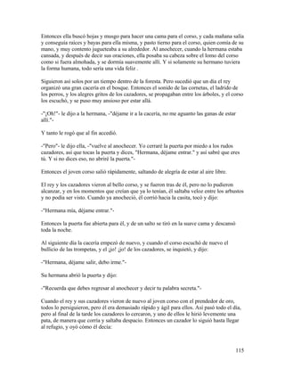 Entonces ella buscó hojas y musgo para hacer una cama para el corso, y cada mañana salía
y conseguía raíces y bayas para ella misma, y pasto tierno para el corso, quien comía de su
mano, y muy contento jugueteaba a su alrededor. Al anochecer, cuando la hermana estaba
cansada, y después de decir sus oraciones, ella posaba su cabeza sobre el lomo del corso
como si fuera almohada, y se dormía suavemente allí. Y si solamente su hermano tuviera
la forma humana, todo sería una vida feliz .
Siguieron así solos por un tiempo dentro de la foresta. Pero sucedió que un día el rey
organizó una gran cacería en el bosque. Entonces el sonido de las cornetas, el ladrido de
los perros, y los alegres gritos de los cazadores, se propagaban entre los árboles, y el corso
los escuchó, y se puso muy ansioso por estar allá.
-"¡Oh!"- le dijo a la hermana, -"déjame ir a la cacería, no me aguanto las ganas de estar
allí."-
Y tanto le rogó que al fin accedió.
-"Pero"- le dijo ella, -"vuelve al anochecer. Yo cerraré la puerta por miedo a los rudos
cazadores, así que tocas la puerta y dices, "Hermana, déjame entrar." y así sabré que eres
tú. Y si no dices eso, no abriré la puerta."-
Entonces el joven corso salió rápidamente, saltando de alegría de estar al aire libre.
El rey y los cazadores vieron al bello corso, y se fueron tras de él, pero no lo pudieron
alcanzar, y en los momentos que creían que ya lo tenían, él saltaba veloz entre los arbustos
y no podía ser visto. Cuando ya anocheció, él corrió hacia la casita, tocó y dijo:
-"Hermana mía, déjame entrar."-
Entonces la puerta fue abierta para él, y de un salto se tiró en la suave cama y descansó
toda la noche.
Al siguiente día la cacería empezó de nuevo, y cuando el corso escuchó de nuevo el
bullicio de las trompetas, y el ¡jo! ¡jo! de los cazadores, se inquietó, y dijo:
-"Hermana, déjame salir, debo irme."-
Su hermana abrió la puerta y dijo:
-"Recuerda que debes regresar al anochecer y decir tu palabra secreta."-
Cuando el rey y sus cazadores vieron de nuevo al joven corso con el prendedor de oro,
todos lo persiguieron, pero él era demasiado rápido y ágil para ellos. Así pasó todo el día,
pero al final de la tarde los cazadores lo cercaron, y uno de ellos le hirió levemente una
pata, de manera que corría y saltaba despacio. Entonces un cazador lo siguió hasta llegar
al refugio, y oyó cómo él decía:
115
 