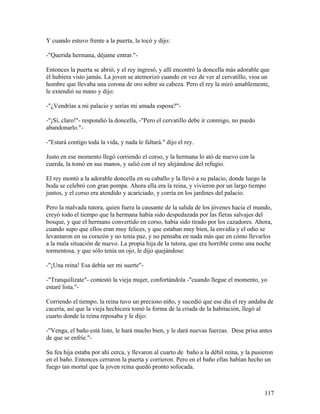 Y cuando estuvo frente a la puerta, la tocó y dijo:
-"Querida hermana, déjame entrar."-
Entonces la puerta se abrió, y el rey ingresó, y allí encontró la doncella más adorable que
él hubiera visto jamás. La joven se atemorizó cuando en vez de ver al cervatillo, vioa un
hombre que llevaba una corona de oro sobre su cabeza. Pero el rey la miró amablemente,
le extendió su mano y dijo:
-"¿Vendrías a mi palacio y serías mi amada esposa?"-
-"¡Sí, claro!"- respondió la doncella, -"Pero el cervatillo debe ir conmigo, no puedo
abandonarlo."-
-"Estará contigo toda la vida, y nada le faltará." dijo el rey.
Justo en ese momento llegó corriendo el corso, y la hermana lo ató de nuevo con la
cuerda, la tomó en sus manos, y salió con el rey alejándose del refugio.
El rey montó a la adorable doncella en su caballo y la llevó a su palacio, donde luego la
boda se celebró con gran pompa. Ahora ella era la reina, y vivieron por un largo tiempo
juntos, y el corso era atendido y acariciado, y corría en los jardines del palacio.
Pero la malvada tutora, quien fuera la causante de la salida de los jóvenes hacia el mundo,
creyó todo el tiempo que la hermana había sido despedazada por las fieras salvajes del
bosque, y que el hermano convertido en corso, había sido tirado por los cazadores. Ahora,
cuando supo que ellos eran muy felices, y que estaban muy bien, la envidia y el odio se
levantaron en su corazón y no tenía paz, y no pensaba en nada más que en cómo llevarlos
a la mala situación de nuevo. La propia hija de la tutora, que era horrible como una noche
tormentosa, y que sólo tenía un ojo, le dijo quejándose:
-"¡Una reina! Esa debía ser mi suerte"-
-"Tranquilízate"- contestó la vieja mujer, confortándola -"cuando llegue el momento, yo
estaré lista."-
Corriendo el tiempo, la reina tuvo un precioso niño, y sucedió que ese día el rey andaba de
cacería, así que la vieja hechicera tomó la forma de la criada de la habitación, llegó al
cuarto donde la reina reposaba y le dijo:
-"Venga, el baño está listo, le hará mucho bien, y le dará nuevas fuerzas. Dese prisa antes
de que se enfríe."-
Su fea hija estaba por ahí cerca, y llevaron al cuarto de baño a la débil reina, y la pusieron
en el baño. Entonces cerraron la puerta y corrieron. Pero en el baño ellas habían hecho un
fuego tan mortal que la joven reina quedó pronto sofocada.
117
 