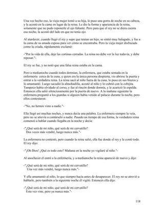 Una vez hecho eso, la vieja mujer tomó a su hija, le puso una gorra de noche en su cabeza,
y la acostó en la cama en lugar de la reina. Le dio la forma y apariencia de la reina,
solamente que no pudo reponerle el ojo faltante. Pero para que el rey no se diera cuenta
esa noche, la acostó del lado en que no tenía ojo.
Al atardecer, cuando llegó el rey y supo que tenían un hijo, se sintió muy halagado, y fue a
la cama de su amada esposa para ver cómo se encontraba. Pero la vieja mujer disfrazada
como la criada, rápidamente exclamó:
-"Por la vida de ella, deje las cortinas cerradas. La reina no debe ver la luz todavía, y debe
reposar."-
El rey se fue, y no notó que una falsa reina estaba en la cama.
Pero a medianoche cuando todos dormían, la enfermera, que estaba sentada en la
enfermería cerca de la cuna, y quien era la única persona despierta, vio abrirse la puerta y
entrar a la verdadera reina. La reina sacó al niño fuera de la cuna, lo puso en sus brazos y
lo amamantó. Luego sacudió la almohadilla, acostó al niño y lo cubrió con la cobijita.
Tampoco había olvidado al corso, y fue al rincón donde dormía, y le acarició la espalda.
Entonces ella salió silenciosamente por la puerta de nuevo. A la mañana siguiente la
enfermera preguntó a los guardas si alguien había venido al palacio durante la noche, pero
ellos contestaron:
-"No, no hemos visto a nadie."-
Ella llegó así muchas noches, y nunca decía una palabra. La enfermera siempre la veía,
pero no se atrevía a contárselo a nadie. Pasado un tiempo de esa forma, la verdadera reina
comenzó a hablar cuando llegaba en la noche y decía:
-"¿Qué será de mi niño, qué será de mi cervatillo?
Dos veces más vendré, luego nunca más."-
La enfermera no contestó, pero cuando la reina salió, ella fue donde el rey y le contó todo.
El rey dijo:
-"¡Oh Dios! ¿Qué es todo esto? Mañana en la noche yo vigilaré al niño."-
Al anochecer él entró a la enfermería, y a medianoche la reina apareció de nuevo y dijo:
-"¿Qué será de mi niño, qué será de mi cervatillo?
Una vez más vendré, luego nunca más."-
Y ella amamantó al niño, lo que siempre hacía antes de desaparecer. El rey no se atrevió a
hablarle, pero también a la siguiente noche él vigiló. Entonces ella dijo:
-"¿Qué será de mi niño, qué será de mi cervatillo?
Esta vez vine, pero ya nunca más."-
118
 
