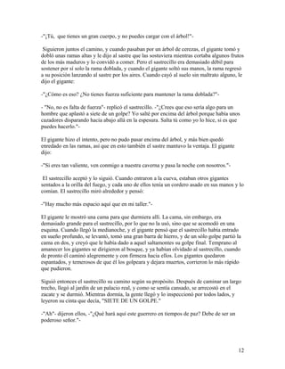 -"¡Tú, que tienes un gran cuerpo, y no puedes cargar con el árbol!"-
Siguieron juntos el camino, y cuando pasaban por un árbol de cerezas, el gigante tomó y
dobló unas ramas altas y le dijo al sastre que las sostuviera mientras cortaba algunos frutos
de los más maduros y lo convidó a comer. Pero el sastrecillo era demasiado débil para
sostener por sí solo la rama doblada, y cuando el gigante soltó sus manos, la rama regresó
a su posición lanzando al sastre por los aires. Cuando cayó al suelo sin maltrato alguno, le
dijo el gigante:
-"¿Cómo es eso? ¿No tienes fuerza suficiente para mantener la rama doblada?"-
- "No, no es falta de fuerza"- replicó el sastrecillo. -"¿Crees que eso sería algo para un
hombre que aplastó a siete de un golpe? Yo salté por encima del árbol porque había unos
cazadores disparando hacia abajo allá en la espesura. Salta tú como yo lo hice, si es que
puedes hacerlo."-
El gigante hizo el intento, pero no pudo pasar encima del árbol, y más bien quedó
enredado en las ramas, así que en esto también el sastre mantuvo la ventaja. El gigante
dijo:
-"Si eres tan valiente, ven conmigo a nuestra caverna y pasa la noche con nosotros."-
El sastrecillo aceptó y lo siguió. Cuando entraron a la cueva, estaban otros gigantes
sentados a la orilla del fuego, y cada uno de ellos tenía un cordero asado en sus manos y lo
comían. El sastrecillo miró alrededor y pensó:
-"Hay mucho más espacio aquí que en mi taller."-
El gigante le mostró una cama para que durmiera allí. La cama, sin embargo, era
demasiado grande para el sastrecillo, por lo que no la usó, sino que se acomodó en una
esquina. Cuando llegó la medianoche, y el gigante pensó que el sastrecillo había entrado
en sueño profundo, se levantó, tomó una gran barra de hierro, y de un sólo golpe partió la
cama en dos, y creyó que le había dado a aquel saltamontes su golpe final. Temprano al
amanecer los gigantes se dirigieron al bosque, y ya habían olvidado al sastrecillo, cuando
de pronto él caminó alegremente y con firmeza hacia ellos. Los gigantes quedaron
espantados, y temerosos de que él los golpeara y dejara muertos, corrieron lo más rápido
que pudieron.
Siguió entonces el sastrecillo su camino según su propósito. Después de caminar un largo
trecho, llegó al jardín de un palacio real, y como se sentía cansado, se arrecostó en el
zacate y se durmió. Mientras dormía, la gente llegó y lo inspeccionó por todos lados, y
leyeron su cinta que decía, "SIETE DE UN GOLPE."
-"Ah"- dijeron ellos, -"¿Qué hará aquí este guerrero en tiempos de paz? Debe de ser un
poderoso señor."-
12
 