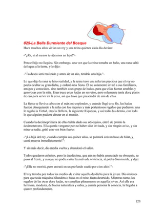 025-La Bella Durmiente del Bosque
Hace muchos años vivían un rey y una reina quienes cada día decían:
-"¡Ah, si al menos tuviéramos un hijo!"-
Pero el hijo no llegaba. Sin embargo, una vez que la reina tomaba un baño, una rana saltó
del agua a la tierra, y le dijo:
-"Tu deseo será realizado y antes de un año, tendrás una hija."-
Lo que dijo la rana se hizo realidad, y la reina tuvo una niña tan preciosa que el rey no
podía ocultar su gran dicha, y ordenó una fiesta. Él no solamente invitó a sus familiares,
amigos y conocidos, sino también a un grupo de hadas, para que ellas fueran amables y
generosas con la niña. Eran trece estas hadas en su reino, pero solamente tenía doce platos
de oro para servir en la cena, así que tuvo que prescindir de una de ellas.
La fiesta se llevó a cabo con el máximo esplendor, y cuando llegó a su fin, las hadas
fueron obsequiando a la niña con los mejores y más portentosos regalos que pudieron: una
le regaló la Virtud, otra la Belleza, la siguiente Riquezas, y así todas las demás, con todo
lo que alguien pudiera desear en el mundo.
Cuando la decimoprimera de ellas había dado sus obsequios, entró de pronto la
decimotercera. Ella quería vengarse por no haber sido invitada, y sin ningún aviso, y sin
mirar a nadie, gritó con voz bien fuerte:
-"¡La hija del rey, cuando cumpla sus quince años, se punzará con un huso de hilar, y
caerá muerta inmediatamente!"-
Y sin más decir, dio media vuelta y abandonó el salón.
Todos quedaron atónitos, pero la duodécima, que aún no había anunciado su obsequio, se
puso al frente, y aunque no podía evitar la malvada sentencia, sí podía disminuirla, y dijo:
-"¡Ella no morirá, pero entrará en un profundo sueño por cien años!"-
El rey trataba por todos los medios de evitar aquella desdicha para la joven. Dio órdenes
para que toda máquina hilandera o huso en el reino fuera destruido. Mientras tanto, los
regalos de las otras doce hadas, se cumplían plenamente en aquella joven. Así ella era
hermosa, modesta, de buena naturaleza y sabia, y cuanta persona la conocía, la llegaba a
querer profundamente.
120
 