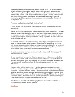 Y pasados cien años, otro príncipe llegó también al lugar, y oyó a un anciano hablando
sobre la cortina de espinos, y que se decía que detrás de los espinos se escondía una
bellísima princesa, llamada Preciosa Rosa, quien ha estado dormida por cien años, y que
también el rey, la reina y toda la corte se durmieron por igual. Y además había oído de su
abuelo, que muchos hijos de reyes habían venido y tratado de atravesar el muro de
espinos, pero quedaban pegados en ellos y tenían una muerte sin piedad. Entonces el
joven príncipe dijo:
-"No tengo miedo, iré y veré a la bella Preciosa Rosa."-
El buen anciano trató de disuadirlo lo más que pudo, pero el joven no hizo caso a sus
advertencias.
Pero en esa fecha los cien años ya se habían cumplido, y el día en que Preciosa Rosa debía
despertar había llegado. Cuando el príncipe se acercó a donde estaba el muro de espinas,
no había otra cosa más que bellísimas flores, que se apartaban unas de otras de común
acuerdo, y dejaban pasar al príncipe sin herirlo, y luego se juntaban de nuevo detrás de él
como formando una cerca.
En el establo del castillo él vio a los caballos y en los céspedes a los perros de caza con
pintas yaciendo dormidos, en los aleros del techo estaban las palomas con sus cabezas
bajo sus alas. Y cuando entró al palacio, las moscas estaban dormidas sobre las paredes, el
cocinero en la cocina aún tenía extendida su mano para regañar al ayudante, y la criada
estaba sentada con la gallina negra que tenía lista para desplumar.
Él siguió avanzando, y en el gran salón vio a toda la corte yaciendo dormida, y por el
trono estaban el rey y la reina.
Avanzó aún más, y todo estaba tan silencioso que un respiro podía oírse, y por fin llegó
hasta la torre y abrió la puerta del pequeño cuarto donde Preciosa Rosa estaba dormida.
Ahí yacía, tan hermosa que él no podía mirar para otro lado, entonces se detuvo y la besó.
Pero tan pronto la besó, Preciosa Rosa abrió sus ojos y despertó, y lo miró muy
dulcemente.
Entonces ambos bajaron juntos, y el rey y la reina despertaron, y toda la corte, y se
miraban unos a otros con gran asombro. Y los caballos en el establo se levantaron y se
sacudieron. Los perros cazadores saltaron y menearon sus colas, las palomas en los aleros
del techo sacaron sus cabezas de debajo de las alas, miraron alrededor y volaron al cielo
abierto. Las moscas de la pared revolotearon de nuevo. El fuego del hogar alzó sus llamas
y cocinó la carne, y el cocinero le jaló los pelos al ayudante de tal manera que hasta gritó,
y la criada desplumó la gallina dejándola lista para el cocido.
Días después se celebró la boda del príncipe y Preciosa Rosa con todo esplendor, y
vivieron muy felices hasta el fin de sus vidas.
Enseñanza:
122
 