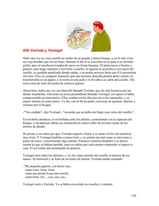 026-Yorinda y Yoringel
Hubo una vez un viejo castillo en medio de un grande y denso bosque, y en él sólo vivía
un viejo hombre que era un brujo. Durante el día él se convertía en un gato o en un búho
gritón, pero al anochecer tomaba de nuevo su forma humana. Él atraía hacia sí bestias y
pájaros, para luego matarlos y hervirlos o asarlos. Si alguien se acercaba a cien pasos del
castillo, se quedaba paralizado donde estaba, y no podía moverse hasta que él le permitiera
moverse. Pero en cualquier momento que una inocente doncella pasaba dicho círculo, la
transformaba en un pájaro, y la metía en una jaula y la llevaba a un salón del castillo. Ahí
tenía cerca de siete mil jaulas de exóticos pájaros.
Ahora bien, había una vez una doncella llamada Yorinda, que era más hermosa que las
demás muchachas. Ella tenía un joven pretendiente llamado Yoringel, con quien se había
comprometido en matrimonio. Ellos estaban en los días previos a los esponsales, y su
mayor ilusión era estar juntos. Un día, con el fin de poder conversar en quietud, salieron a
caminar por el bosque.
-"Ten cuidado"- dijo Yoringel, -"recuerda que no debes de llegar muy cerca del castillo."-
Era un bello atardecer, el sol brillaba entre los árboles, contrastando con la espesura del
bosque, y las palomas daban sus melancólicos cantos sobre las jóvenes ramas de los
árboles de abedul.
De pronto y sin saber por qué, Yorinda empezó a llorar y se sentó a la luz del atardecer
muy triste. Y Yoringel también se puso triste, y se sentían tan mal como si estuvieran a
punto de morir, o presintiendo algo extraño. Entonces miraron alrededor y se dieron
cuenta de que se habían perdido, pues no sabían por cual camino emprender el regreso a
casa. El sol estaba aún terminando de ponerse.
Yoringel miró entre los arbustos, y vio las viejas paredes del castillo al alcance de sus
manos. Se horrorizó y se llenó de un temor de muerte. Yorinda estaba cantando:
-"Mi pequeño pajarito, con lacito rojo,
canta triste, triste, triste,
canta que pronto la gaviota morirá,
canta triste, tris..., cuu, cuu, cuu...
Yoringel miró a Yorinda. Ya se había convertido en ruiseñor, y cantaba:
124
 