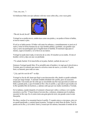 -"cuu, cuu, cuu..."-
Un bullicioso búho con ojos saltones voló tres veces sobre ella, y tres veces gritó:
-"Bu-uh, bu-uh, bu-uh"-
Yoringel no se podía mover, estaba tieso como una piedra, y no podía ni llorar ni hablar,
ni mover manos o pies.
El sol ya se había puesto. El búho voló entre los arbustos, e inmediatamente se posó en el
suelo y tomó la forma humana de un viejo hombre pálido y jorobado, con grandes ojos
rojos y nariz tan puntiaguda que le llegaba hasta la barbilla. Él murmuró algo para sí
mismo, cogió al ruiseñor y se lo llevó en sus manos.
Yoringel no pudo decir nada, ni moverse de su sitio. El ruiseñor ya no estaba. Al rato el
hombre volvió y dijo con una voz profunda:
-"Te saludo Zachiel. Si la luna brilla en la jaula, Zachiel, suéltalo de una vez."-
Entonces Yoringel quedó libre. Él se arrodilló ante el hombre y le rogó que le devolviera a
Yorinda, pero le contestó que nunca la volvería a tener de nuevo, y se retiró. El gritó,
lloró, se lamentó, pero todo en vano.
-"¿Ay, qué irá a ser de mí?"- se dijo.
Yoringel se fue de allí, hasta que llegó a una desconocida villa, donde se quedó cuidando
ovejas por largo tiempo. A menudo rondaba alrededor del castillo, pero sin acercarse
demasiado. Una noche por fin soñó que se encontraba una flor roja que tenía al centro un
bella y grande perla, y que él tomaba la flor e iba al castillo, y que todo lo que tocaba con
la flor quedaba libre de hechizos, y además soñó que por ese medio recobraba a Yorinda.
En la mañana, cuando despertó, él comenzó a buscar por valles y colinas a ver si podía
encontrar a esa flor. Y buscó hasta el noveno día, y entonces, temprano por la mañana,
encontró la flor roja. En el centro tenía una gran gota de rocío, tan grande como la más
fina perla.
Por días y noches él se encaminó hacia el castillo. Y cuando estuvo a cien pasos, esta vez
no quedó paralizado, y caminó hasta la puerta. Yoringel se sintió lleno de dicha. Tocó la
puerta con la flor, y se le abrió. Entró y avanzó por los salones, buscando el sonido de los
125
 