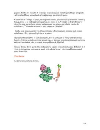 pájaros. Por fin los escuchó. Y se dirigió en esa dirección hasta llegar al lugar apropiado.
Allí estaba el brujo alimentando a los pájaros en las siete mil jaulas.
Cuando vio a Yoringel se enojó, se enojó muchísimo, y lo maldecía y le lanzaba veneno y
hiel, pero no se le pudo acercar siquiera a dos pasos de él. Yoringel no le prestó mayor
atención, sino que se fue a mirar a las jaulas con los pájaros, pero había cientos de
ruiseñores. ¿Y cómo haría entonces para encontrar a Yorinda?
Estaba justo en eso cuando vio al brujo retirarse silenciosamente con una jaula con un
ruiseñor en ella, y que se dirigía hacia la puerta.
Rápidamente se fue tras él hasta alcanzarlo, tocó la jaula con su flor y también al viejo
hombre. Éste ya no pudo embrujar a nadie más, y Yorinda tomó inmediatamente su forma
original, lanzándose a los brazos de Yoringel llena de felicidad.
No está de más decir, que la feliz boda se llevó a cabo, con siete mil damas de honor. Y el
viejo brujo tuvo que resignarse a seguir viviendo de bayas y raíces en el bosque por el
resto de sus días.
Enseñanza:
La perseverancia lleva al éxito.
126
 