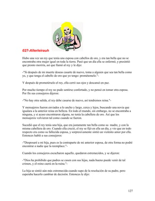 027-Allerleirauh
Hubo una vez un rey que tenía una esposa con cabellos de oro, y era tan bella que no se
encontraba otra mujer igual en toda la tierra. Pasó que un día ella se enfermó, y presintió
que pronto moriría, así que llamó al rey y le dijo:
-"Si después de mi muerte deseas casarte de nuevo, toma a alguien que sea tan bella como
yo, y que tenga el cabello de oro que yo tengo: prométemelo."-
Y después de prometérselo el rey, ella cerró sus ojos y descansó en paz.
Por mucho tiempo el rey no pudo sentirse confortado, y no pensó en tomar otra esposa.
Por fin sus consejeros dijeron:
-"No hay otra salida, el rey debe casarse de nuevo, así tendremos reina."-
Y mensajeros fueron enviados a lo ancho y largo, cerca y lejos, buscando una novia que
igualara a la anterior reina en belleza. En todo el mundo, sin embargo, no se encontraba a
ninguna, y si acaso encontraron alguna, no tenía la cabellera de oro. Así que los
mensajeros volvieron tal como cuando se fueron.
Sucedió que el rey tenía una hija, que era justamente tan bella como su madre, y con la
misma cabellera de oro. Cuando ella creció, el rey se fijó en ella un día, y vio que en todo
respecto era como su fallecida esposa, y sorpresivamente sintió un violento amor por ella.
Entonces habló a sus consejeros:
-"Desposaré a mi hija, pues es la contraparte de mi anterior esposa, de otra forma no podré
encontrar a nadie que la reemplace."-
Cuando los consejeros escucharon aquello, quedaron estremecidos, y se dijeron:
-"Dios ha prohibido que padres se casen con sus hijas, nada bueno puede venir de tal
crimen, y el reino caerá en la ruina."-
La hija se sintió aún más estremecida cuando supo de la resolución de su padre, pero
esperaba hacerlo cambiar de decisión. Entonces le dijo:
127
 