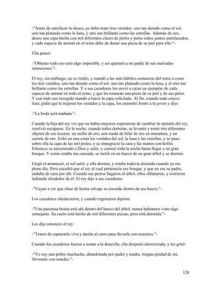 -"Antes de satisfacer tu deseo, yo debo tener tres vestidos: uno tan dorado como el sol,
uno tan plateado como la luna, y otro tan brillante como las estrellas. Además de eso,
deseo una capa hecha con mil diferentes clases de pieles y pelos todos juntos entrelazados,
y cada especie de animal en el reino debe de donar una pieza de su piel para ello."-
Ella pensó:
-"Obtener todo eso será algo imposible, y así apartaré a mi padre de sus malvadas
intenciones."-
El rey, sin embargo, no se rindió, y mandó a las más hábiles costureras del reino a coser
los tres vestidos, uno tan dorado como el sol, uno tan plateado como la luna, y el otro tan
brillante como las estrellas. Y a sus cazadores los envió a cazar un ejemplar de cada
especie de animal en todo el reino, y que les tomaran una pieza de su piel y de sus pelos.
Y con todo eso recogido mandó a hacer la capa solicitada. Al fin, cuando todo estuvo
listo, pidió que le trajeran los vestidos y la capa, los extendió frente a la joven y dijo:
-"La boda será mañana."-
Cuando la hija del rey vio que no había mayores esperanzas de cambiar la opinión del rey,
resolvió escaparse. En la noche, cuando todos dormían, se levantó y tomó tres diferentes
objetos de sus tesoros: un anillo de oro, una rueda de hilar de oro en miniatura, y un
carrete de oro. Echó en una cesta los vestidos del sol, la luna y las estrellas, y se puso
sobre ella la capa de las mil pieles, y se ennegreció la cara y las manos con hollín.
Entonces se encomendó a Dios y salió, y caminó toda la noche hasta llegar a un gran
bosque. Y como estaba tan cansada, se metió en un hueco de un gran árbol y se durmió.
Llegó el amanecer, el sol salió, y ella dormía, y estaba todavía dormida cuando ya era
pleno día. Pero sucedió que el rey al cual pertenecía ese bosque, y que no era su padre,
andaba de caza por ahí. Cuando sus perros llegaron al árbol, ellos olfatearon, y corrieron
ladrando alrededor de él. El rey dijo a sus cazadores:
-"Vayan a ver que clase de bestia salvaje se esconde dentro de ese hueco."-
Los cazadores obedecieron, y cuando regresaron dijeron:
-"Una pasmosa bestia está ahí dentro del hueco del árbol, nunca habíamos visto algo
semejante. Su cuero está hecho de mil diferentes piezas, pero está dormida."-
Les dijo entonces el rey:
-"Traten de capturarla viva y átenla al carro para llevarla con nosotros."-
Cuando los cazadores fueron a tomar a la doncella, ella despertó aterrorizada, y les gritó:
-"Yo soy una pobre muchacha, abandonada por padre y madre, tengan piedad de mí,
llévenme con ustedes."-
128
 
