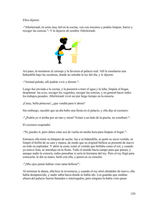 Ellos dijeron:
-"Allerleirauh, tú serás muy útil en la cocina, ven con nosotros y podrás limpiar, barrer y
recoger las cenizas."- Y le dejaron de nombre Allerleirauh.
Así pues, la montaron al carruaje y la llevaron al palacio real. Allí le enseñaron una
buhardilla bajo las escaleras, donde no entraba la luz del día, y le dijeron:
-"Animal peludo, allí podrás vivir y dormir."-
Luego fue enviada a la cocina, y la pusieron a traer el agua y la leña, limpiar el hogar,
desplumar las aves, escoger los vegetales, recoger las cenizas, y en general hacer todos
los trabajos pesados. Allerleirauh vivió así por largo tiempo en la miseria.
¡Caray, bella princesa!, ¿que vendrá para ti ahora?
Sin embargo, sucedió que un día hubo una fiesta en el palacio, y ella dijo al cocinero:
-"¿Podría yo ir arriba por un rato y mirar? Estaré a un lado de la puerta, no estorbaré."-
El cocinero respondió:
-"Sí, puedes ir, pero debes estar acá de vuelta en media hora para limpiar el hogar."-
Entonces ella tomó su lámpara de aceite, fue a su buhardilla, se quitó su sucio vestido, se
limpió el hollín de su cara y manos, de modo que su original belleza se presentó de nuevo
en todo su esplendor. Y abrió la cesta, tomó el vestido que brillaba como el sol, y cuando
ya estuvo lista, se introdujo en la fiesta. Todo el mundo hacía campo para que pasara, y
aunque nadie la conocía, todos pensaban si sería la hermana del rey. Pero el rey llegó para
conocerla, le dió su mano, bailó con ella, y pensó en su corazón:
-"¡Mis ojos jamás habían visto tanta belleza!"-
Al terminar la danza, ella hizo la reverencia, y cuando el rey miró alrededor de nuevo, ella
había desaparecido, y nadie sabía hacia donde se había ido. Los guardas que estaban
afuera del palacio fueron llamados e interrogados, pero ninguno la había visto pasar.
129
 