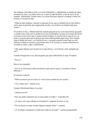 Sin embargo, ella había corrido a su oscura buhardilla, y rápidamente se cambió de ropas,
oscureció su cara y sus manos otra vez, se puso la capa de pieles, y fue de nuevo la así
llamada Allerleirauh. Cuando entró a la cocina lista para empezar su trabajo y barrer las
cenizas, el cocinero le dijo:
-"Deja eso para mañana, y hazme la sopa para el rey, que yo también iré un rato arriba a
mirar, pero no permitas que caigan pelos en ella, o en el futuro no tendrás nada para
comer."-
El cocinero se fue, y Allerleirauh hizo sopa de pan para el rey en la mejor forma que pudo,
y cuando estuvo lista sacó su anillo de oro de su buhardilla y lo puso en el fondo del tazón
en el que se serviría la sopa. Cuando terminó la danza, le fue llevada la sopa al rey y la
tomó, y le gustó tanto que le parecía que nunca había probado algo mejor. Pero cuando
llego al fondo del tazón, vio el anillo de oro, y no podía concebir como llegó eso allí.
Entonces ordenó al cocinero a presentarse ante él. El cocinero se asustó muchísimo al
escuchar la orden, y dijo a Allerleirauh:
-"¡De seguro dejaste caer un pelo en la sopa del rey, y si lo hiciste, serás castigada por
eso!"-
Cuando él llegó ante el rey, éste preguntó que quien había hecho la sopa. El replicó:
-"Fui yo."-
Pero el rey respondió:
-"Eso no es cierto pues estaba muchísimo mejor que lo usual, y cocinada en forma
diferente."-
El cocinero contestó:
-"Debo reconocer que no la hice yo, sino el tosco animal que me ayuda."-
-"¡Ve y tráelo acá!"- ordenó el rey.
Cuando Allerleirauh llegó, el rey dijo:
-"¿Quién eres tú?"-
-"Soy una pobre muchacha que no tiene padre ni madre."- respondió ella.
-"¿Y qué es en lo que trabajas en mi palacio?"- preguntó de nuevo el rey.
-"No soy buena en nada, excepto algunos trabajos rudos."- contestó.
-"¿Y de dónde conseguiste el anillo que estaba en mi sopa?"- continuó preguntando.
130
 