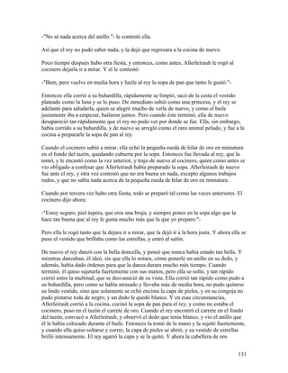 -"No sé nada acerca del anillo."- le contestó ella.
Así que el rey no pudo saber nada, y la dejó que regresara a la cocina de nuevo.
Poco tiempo después hubo otra fiesta, y entonces, como antes, Allerleirauh le rogó al
cocinero dejarla ir a mirar. Y el le contestó:
-"Bien, pero vuelve en media hora y hazle al rey la sopa de pan que tanto le gustó."-
Entonces ella corrió a su buhardilla, rápidamente se limpió, sacó de la cesta el vestido
plateado como la luna y se lo puso. De inmediato subió como una princesa, y el rey se
adelantó para saludarla, quien se alegró mucho de verla de nuevo, y como el baile
justamente iba a empezar, bailaron juntos. Pero cuando éste terminó, ella de nuevo
desapareció tan rápidamente que el rey no pudo ver por donde se fue. Ella, sin embargo,
había corrido a su buhardilla, y de nuevo se arregló como el raro animal peludo, y fue a la
cocina a prepararle la sopa de pan al rey.
Cuando el cocinero subió a mirar, ella echó la pequeña rueda de hilar de oro en miniatura
en el fondo del tazón, quedando cubierta por la sopa. Entonces fue llevada al rey, que la
tomó, y le encantó como la vez anterior, y trajo de nuevo al cocinero, quien como antes se
vio obligado a confesar que Allerleirauh había preparado la sopa. Allerleirauh de nuevo
fue ante el rey, y otra vez contestó que no era buena en nada, excepto algunos trabajos
rudos, y que no sabía nada acerca de la pequeña rueda de hilar de oro en miniatura.
Cuando por tercera vez hubo otra fiesta, todo se preparó tal como las veces anteriores. El
cocinero dijo ahora:
-"Estoy seguro, piel áspera, que eres una bruja, y siempre pones en la sopa algo que la
hace tan buena que al rey le gusta mucho más que la que yo preparo."-
Pero ella le rogó tanto que la dejara ir a mirar, que la dejó ir a la hora justa. Y ahora ella se
puso el vestido que brillaba como las estrellas, y entró al salón.
De nuevo el rey danzó con la bella doncella, y pensó que nunca había estado tan bella. Y
mientras danzaban, él ideó, sin que ella lo notara, cómo ponerle un anillo en su dedo, y
además, había dado órdenes para que la danza durara mucho más tiempo. Cuando
terminó, él quiso sujetarla fuertemente con sus manos, pero ella se soltó, y tan rápido
corrió entre la multitud, que se desvaneció de su vista. Ella corrió tan rápido como pudo a
su buhardilla, pero como se había atrasado y llevaba más de media hora, no pudo quitarse
su lindo vestido, sino que solamente se echó encima la capa de pieles, y en su congoja no
pudo pintarse toda de negro, y un dedo le quedó blanco. Y en esas circunstancias,
Allerleirauh corrió a la cocina, cocinó la sopa de pan para el rey, y como no estaba el
cocinero, puso en el tazón el carrete de oro. Cuando el rey encontró el carrete en el fondo
del tazón, convocó a Allerleirauh, y observó el dedo que tenía blanco, y vio el anillo que
él le había colocado durante el baile. Entonces la tomó de la mano y la sujetó fuertemente,
y cuando ella quiso soltarse y correr, la capa de pieles se abrió, y su vestido de estrellas
brilló intensamente. El rey agarró la capa y se la quitó. Y ahora la cabellera de oro
131
 