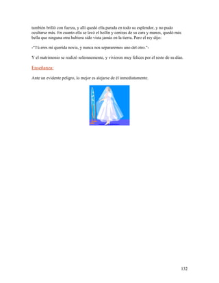 también brilló con fuerza, y allí quedó ella parada en todo su esplendor, y no pudo
ocultarse más. En cuanto ella se lavó el hollín y cenizas de su cara y manos, quedó más
bella que ninguna otra hubiera sido vista jamás en la tierra. Pero el rey dijo:
-"Tú eres mi querida novia, y nunca nos separaremos uno del otro."-
Y el matrimonio se realizó solemnemente, y vivieron muy felices por el resto de su días.
Enseñanza:
Ante un evidente peligro, lo mejor es alejarse de él inmediatamente.
132
 