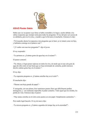 028-El Pastor Sabio
Había una vez un pastor cuya fama se había extendido a lo largo y ancho debido a las
sabias respuestas que siempre tenía para todas las preguntas. El rey del país oyó acerca de
su sabiduría, pero no lo creía, y mandó a que le llevaran al muchacho. Entonces le dijo:
-"Si tú puedes darme la respuesta a tres preguntas que te haré, yo te trataré como mi hijo,
y habitarás conmigo en el palacio real."-
-"¿Y cuáles son esas tres preguntas?"- dijo el joven.
El rey respondió:
-"La primera es: ¿Cuántas gotas de agua hay en el océano?"-
El pastor contestó:
-"Su Alteza, si logra poner represas en todos los ríos, de modo que ni una sola gota de
agua de ellos entre al mar hasta que yo haya terminado de contarlas, podré entonces
decirle cuántas gotas hay en el océano."-
El rey dijo:
-"La siguiente pregunta es: ¿Cuántas estrellas hay en el cielo?"-
El muchacho dijo:
-"Denme una hoja grande de papel."-
Y enseguida, con una pluma, hizo tantísimos puntos finos que difícilmente podían
distinguirse, y era realmente imposible el poder contarlos. Todo aquel que los miraba, los
perdía de vista. Entonces dijo el pastor:
-"Hay tantas estrellas en el cielo como puntos en este papel. Simplemente cuéntenlos."-
Pero nadie logró hacerlo. El rey de nuevo dijo:
-"La tercera pregunta es: ¿Cuántos segundos de tiempo hay en la eternidad?"-
133
 