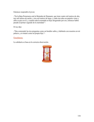 Entonces respondió el joven:
-"En la Baja Pomerania está la Montaña de Diamante, que tiene cuatro mil metros de alto,
tres mil metros de ancho, y tres mil metros de largo, y cada cien años un pajarito viene y
afila su pico en él, y cuando toda la montaña se haya desgastado por eso, entonces habrá
pasado el primer segundo de la eternidad."-
El rey dijo:
-"Has contestado las tres preguntas como un hombre sabio, y habitarás con nosotros en mi
palacio, y te trataré como mi propio hijo."-
Enseñanza:
La sabiduría se basa en la correcta observación.
134
 