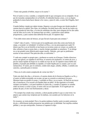 -"Entre más grande el bribón, mayor es la suerte."-
Pero el sastre se reía y cantaba, y compartía todo lo que conseguía con su compadre. Si un
par de monedas campaneaban en su bolsillo, él ordenaba buenas cosas, y en su alegría
golpeaba la mesa hasta hacer danzar a los vasos, y para él, todo, a como fácil llegaba, fácil
se iba.
Cuando habían viajado por algún tiempo, llegaron a un gran bosque por donde pasaba el
camino hacia la capital. Dos rutas, sin embargo, llevaban hacia allá, una de las cuales era
de una jornada de siete días, y la otra de solamente dos días, pero ninguno de los dos sabía
cual de ellas era la corta. Se sentaron bajo un roble, y analizaron cómo debían
programarse, y para cuantos días deberían llevar pan. El zapatero dijo:
-"Uno debe mirar antes de brincar, así que llevaré el pan para una semana."-
-"¿Qué?- dijo el sastre, -"¡Llevar pan en la espalda para siete días como una bestia de
carga, y no poder ver alrededor! ¡Confiaré en Dios, y no me preocuparé por nada! El
dinero que llevo en mi bolsillo es tan bueno en invierno como en verano, en cambio en
días calientes el pan se pone duro, y mucho tiempo guardado se enmohece. Y mi abrigo
no es tan grande como debería para cargar mucho. Además, ¿por qué no podríamos
acertar la ruta correcta? Pan para dos días, es suficiente."-
Y cada uno compró su propio pan, y probaron su suerte en el bosque. Estaba silencioso
como una iglesia, no soplaba ni una brisa, ni susurros de riachuelos, ni cantos de aves, y
por las ramas tupidas de hojas no se colaba un rayo de sol. El zapatero nunca habló una
palabra, el pesado pan doblaba su espalda y el sudor bajaba por su cuerpo y por su cara
melancólica. El sastre, por el contrario, estaba todo alegre, saltaba, silbaba, o cantaba una
canción, y pensaba para sí mismo:
-"Dios en el cielo estará complacido de verme tan feliz."-
Todo esto duró dos días, y al tercero, el camino dentro de la foresta no llegaba a su fin, y
el sastre ya había terminado con su pan, así que su corazón se entristeció un poco.
Mientras tanto no perdió el coraje, y confiaba en Dios y en su suerte. Al final de ese tercer
día, al anochecer, él se acostó con hambre bajo un árbol. Al día siguiente se levantó,
siempre con hambre, y así pasó también el cuarto día, y cuando el zapatero se sentaba
sobre un tronco a comer su pan, el sastre sólo era un espectador. Si el rogaba por un
pedazo de pan, el otro reía burlonamente y decía:
-"Tú siempre has estado muy contento, y ahora puedes probar lo que es estar triste: los
pájaros que cantan muy temprano por la mañana, son cazados por los halcones en la
tarde."-
En resumen, no tenía piedad. Pero a la quinta mañana el pobre sastre no pudo sostenerse
de pie, y difícilmente podía pronunciar una palabra por su debilidad. Sus mejillas estaban
pálidas, y sus ojos enrojecidos. Entonces el zapatero le dijo:
136
 