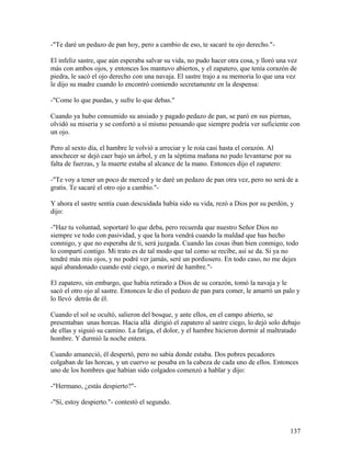 -"Te daré un pedazo de pan hoy, pero a cambio de eso, te sacaré tu ojo derecho."-
El infeliz sastre, que aún esperaba salvar su vida, no pudo hacer otra cosa, y lloró una vez
más con ambos ojos, y entonces los mantuvo abiertos, y el zapatero, que tenía corazón de
piedra, le sacó el ojo derecho con una navaja. El sastre trajo a su memoria lo que una vez
le dijo su madre cuando lo encontró comiendo secretamente en la despensa:
-"Come lo que puedas, y sufre lo que debas."
Cuando ya hubo consumido su ansiado y pagado pedazo de pan, se paró en sus piernas,
olvidó su miseria y se confortó a sí mismo pensando que siempre podría ver suficiente con
un ojo.
Pero al sexto día, el hambre le volvió a arreciar y le roía casi hasta el corazón. Al
anochecer se dejó caer bajo un árbol, y en la séptima mañana no pudo levantarse por su
falta de fuerzas, y la muerte estaba al alcance de la mano. Entonces dijo el zapatero:
-"Te voy a tener un poco de merced y te daré un pedazo de pan otra vez, pero no será de a
gratis. Te sacaré el otro ojo a cambio."-
Y ahora el sastre sentía cuan descuidada había sido su vida, rezó a Dios por su perdón, y
dijo:
-"Haz tu voluntad, soportaré lo que deba, pero recuerda que nuestro Señor Dios no
siempre ve todo con pasividad, y que la hora vendrá cuando la maldad que has hecho
conmigo, y que no esperaba de ti, será juzgada. Cuando las cosas iban bien conmigo, todo
lo compartí contigo. Mi trato es de tal modo que tal como se recibe, así se da. Si ya no
tendré más mis ojos, y no podré ver jamás, seré un pordiosero. En todo caso, no me dejes
aquí abandonado cuando esté ciego, o moriré de hambre."-
El zapatero, sin embargo, que había retirado a Dios de su corazón, tomó la navaja y le
sacó el otro ojo al sastre. Entonces le dio el pedazo de pan para comer, le amarró un palo y
lo llevó detrás de él.
Cuando el sol se ocultó, salieron del bosque, y ante ellos, en el campo abierto, se
presentaban unas horcas. Hacia allá dirigió el zapatero al sastre ciego, lo dejó solo debajo
de ellas y siguió su camino. La fatiga, el dolor, y el hambre hicieron dormir al maltratado
hombre. Y durmió la noche entera.
Cuando amaneció, él despertó, pero no sabía donde estaba. Dos pobres pecadores
colgaban de las horcas, y un cuervo se posaba en la cabeza de cada uno de ellos. Entonces
uno de los hombres que habían sido colgados comenzó a hablar y dijo:
-"Hermano, ¿estás despierto?"-
-"Sí, estoy despierto."- contestó el segundo.
137
 