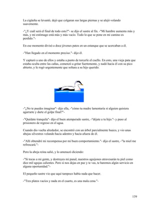 La cigüeña se levantó, dejó que colgaran sus largas piernas y se alejó volando
suavemente.
-"¿Y cuál será el final de todo esto?"- se dijo el sastre al fin. -"Mi hambre aumenta más y
más, y mi estómago está más y más vacío. Todo lo que se pone en mi camino es
perdido."-
En ese momento divisó a doce jóvenes patos en un estanque que se acercaban a él.
-"Han llegado en el momento preciso."- dijo él.
Y capturó a uno de ellos y estaba a punto de torcerle el cuello. En esto, una vieja pata que
estaba oculta entre las cañas, comenzó a gritar fuertemente, y nadó hacia él con su pico
abierto, y le rogó urgentemente que soltara a su hijo querido.
-"¿No te puedes imaginar"- dijo ella, -"cómo tu madre lamentaría si alguien quisiera
agarrarte y darte el golpe final?"-
-"Quédate tranquila"- dijo el buen atemperado sastre, -"déjate a tu hijo."- y puso al
prisionero de regreso en el agua.
Cuando dio vuelta alrededor, se encontró con un árbol parcialmente hueco, y vio unas
abejas silvestres volando hacia adentro y hacia afuera de él.
-"Allí obtendré mi recompensa por mi buen comportamiento."- dijo el sastre, -"la miel me
refrescará."-
Pero la abeja reina salió, y lo amenazó diciendo:
-"Si tocas a mi gente, y destruyes mi panal, nuestros aguijones atravesarán tu piel como
diez mil agujas calientes. Pero si nos dejas en paz y te vas, te haremos algún servicio en
alguna oportunidad."-
El pequeño sastre vio que aquí tampoco había nada que hacer.
-"Tres platos vacíos y nada en el cuarto, es una mala cena."-
139
 