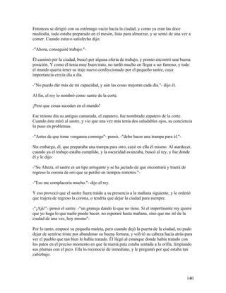 Entonces se dirigió con su estómago vacío hacia la ciudad, y como ya eran las doce
mediodía, todo estaba preparado en el mesón, listo para almorzar, y se sentó de una vez a
comer. Cuando estuvo satisfecho dijo:
-"Ahora, conseguiré trabajo."-
Él caminó por la ciudad, buscó por alguna oferta de trabajo, y pronto encontró una buena
posición. Y como él tenia muy buen trato, no tardó mucho en llegar a ser famoso, y todo
el mundo quería tener su traje nuevo confeccionado por el pequeño sastre, cuya
importancia crecía día a día.
-"No puedo dar más de mi capacidad, y aún las cosas mejoran cada día."- dijo él.
Al fin, el rey lo nombró como sastre de la corte.
¡Pero que cosas suceden en el mundo!
Ese mismo día su antiguo camarada, el zapatero, fue nombrado zapatero de la corte.
Cuando éste miró al sastre, y vio que una vez más tenía dos saludables ojos, su conciencia
lo puso en problemas.
-"Antes de que tome venganza conmigo"- pensó, -"debo hacer una trampa para él."-
Sin embargo, él, que preparaba una trampa para otro, cayó en ella él mismo. Al atardecer,
cuando ya el trabajo estaba cumplido, y la oscuridad avanzaba, buscó al rey, y fue donde
él y le dijo:
-"Su Alteza, el sastre es un tipo arrogante y se ha jactado de que encontrará y traerá de
regreso la corona de oro que se perdió en tiempos remotos."-
-"Eso me complacería mucho."- dijo el rey.
Y eso provocó que el sastre fuera traído a su presencia a la mañana siguiente, y le ordenó
que trajera de regreso la corona, o tendría que dejar la ciudad para siempre.
-"¡Ajá!"- pensó el sastre. -"un granuja dando lo que no tiene. Si el impertinente rey quiere
que yo haga lo que nadie puede hacer, no esperaré hasta mañana, sino que me iré de la
ciudad de una vez, hoy mismo"-
Por lo tanto, empacó su pequeña maleta, pero cuando dejó la puerta de la ciudad, no pudo
dejar de sentirse triste por abandonar su buena fortuna, y volvió su cabeza hacia atrás para
ver el pueblo que tan bien lo había tratado. Él llegó al estanque donde había tratado con
los patos en el preciso momento en que la mamá pata estaba sentada a la orilla, limpiando
sus plumas con el pico. Ella lo reconoció de inmediato, y le preguntó por qué estaba tan
cabizbajo.
140
 