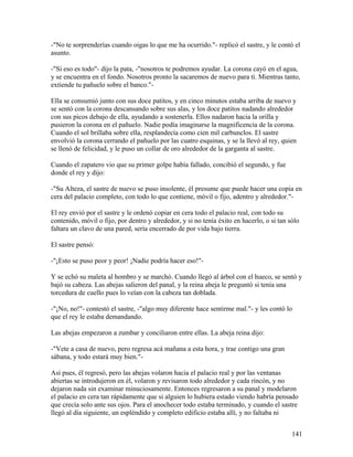 -"No te sorprenderías cuando oigas lo que me ha ocurrido."- replicó el sastre, y le contó el
asunto.
-"Si eso es todo"- dijo la pata, -"nosotros te podremos ayudar. La corona cayó en el agua,
y se encuentra en el fondo. Nosotros pronto la sacaremos de nuevo para tí. Mientras tanto,
extiende tu pañuelo sobre el banco."-
Ella se consumió junto con sus doce patitos, y en cinco minutos estaba arriba de nuevo y
se sentó con la corona descansando sobre sus alas, y los doce patitos nadando alrededor
con sus picos debajo de ella, ayudando a sostenerla. Ellos nadaron hacia la orilla y
pusieron la corona en el pañuelo. Nadie podía imaginarse la magnificencia de la corona.
Cuando el sol brillaba sobre ella, resplandecía como cien mil carbunclos. El sastre
envolvió la corona cerrando el pañuelo por las cuatro esquinas, y se la llevó al rey, quien
se llenó de felicidad, y le puso un collar de oro alrededor de la garganta al sastre.
Cuando el zapatero vio que su primer golpe había fallado, concibió el segundo, y fue
donde el rey y dijo:
-"Su Alteza, el sastre de nuevo se puso insolente, él presume que puede hacer una copia en
cera del palacio completo, con todo lo que contiene, móvil o fijo, adentro y alrededor."-
El rey envió por el sastre y le ordenó copiar en cera todo el palacio real, con todo su
contenido, móvil o fijo, por dentro y alrededor, y si no tenía éxito en hacerlo, o si tan sólo
faltara un clavo de una pared, sería encerrado de por vida bajo tierra.
El sastre pensó:
-"¡Esto se puso peor y peor! ¡Nadie podría hacer eso!"-
Y se echó su maleta al hombro y se marchó. Cuando llegó al árbol con el hueco, se sentó y
bajó su cabeza. Las abejas salieron del panal, y la reina abeja le preguntó si tenía una
torcedura de cuello pues lo veían con la cabeza tan doblada.
-"¡No, no!"- contestó el sastre, -"algo muy diferente hace sentirme mal."- y les contó lo
que el rey le estaba demandando.
Las abejas empezaron a zumbar y conciliaron entre ellas. La abeja reina dijo:
-"Vete a casa de nuevo, pero regresa acá mañana a esta hora, y trae contigo una gran
sábana, y todo estará muy bien."-
Así pues, él regresó, pero las abejas volaron hacia el palacio real y por las ventanas
abiertas se introdujeron en él, volaron y revisaron todo alrededor y cada rincón, y no
dejaron nada sin examinar minuciosamente. Entonces regresaron a su panal y modelaron
el palacio en cera tan rápidamente que si alguien lo hubiera estado viendo habría pensado
que crecía solo ante sus ojos. Para el anochecer todo estaba terminado, y cuando el sastre
llegó al día siguiente, un espléndido y completo edificio estaba allí, y no faltaba ni
141
 