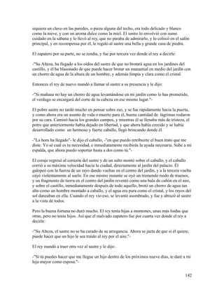 siquiera un clavo en las paredes, o pieza alguna del techo, era todo delicado y blanco
como la nieve, y con un aroma dulce como la miel. El sastre lo envolvió con sumo
cuidado en la sábana y lo llevó al rey, que no paraba de admirarlo, y lo colocó en el salón
principal, y en recompensa por él, le regaló al sastre una bella y grande casa de piedra.
El zapatero por su parte, no se rendía, y fue por tercera vez donde el rey a decirle:
-"Su Alteza, ha llegado a los oídos del sastre de que no brotará agua en los jardines del
castillo, y él ha blasonado de que puede hacer brotar un manantial en medio del jardín con
un chorro de agua de la altura de un hombre, y además limpia y clara como el cristal.
Entonces el rey de nuevo mandó a llamar al sastre a su presencia y le dijo:
-"Si mañana no hay un chorro de agua levantándose en mi jardín como lo has prometido,
el verdugo se encargará del corte de tu cabeza en ese mismo lugar."-
El pobre sastre no tardó mucho en pensar sobre eso, y se fue rápidamente hacia la puerta,
y como ahora era un asunto de vida o muerte para él, buena cantidad de lágrimas rodaron
por su cara. Caminó hacia los grandes campos, y mientras él se llenaba más de tristeza, el
potro que anteriormente había dejado en libertad, y que ahora había crecido y se había
desarrollado como un hermoso y fuerte caballo, llegó brincando donde él.
-"La hora ha llegado"- le dijo el caballo, -"en que puedo retribuirte el buen trato que me
diste. Yo sé cuál es tu necesidad, e inmediatamente recibirás la ayuda necesaria. Sube a mi
espalda, que ahora puedo soportar hasta a dos como tú."-
El coraje regresó al corazón del sastre y de un salto montó sobre el caballo, y el caballo
corrió a su máxima velocidad hacia la ciudad, directamente al jardín del palacio. Él
galopeó con la fuerza de un rayo dando vueltas en el centro del jardín, y a la tercera vuelta
cayó violentamente al suelo. En ese mismo instante se oyó un tremendo ruido de truenos,
y un fragmento de tierra en el centro del jardín reventó como una bala de cañón en el aire,
y sobre el castillo, inmediatamente después de todo aquello, brotó un chorro de agua tan
alto como un hombre montado a caballo, y el agua era pura como el cristal, y los rayos del
sol danzaban en ella. Cuando el rey vio eso, se levantó asombrado, y fue y abrazó al sastre
a la vista de todos.
Pero la buena fortuna no duró mucho. El rey tenía hijas a montones, unas más lindas que
otras, pero no tenía hijos. Así que el malvado zapatero fue por cuarta vez donde el rey a
decirle:
-"Su Alteza, el sastre no se ha curado de su arrogancia. Ahora se jacta de que si él quiere,
puede hacer que un hijo le sea traído al rey por el aire."-
El rey mandó a traer otra vez al sastre y le dijo:
-"Si tú puedes hacer que me llegue un hijo dentro de los próximos nueve días, te daré a mi
hija mayor como esposa."-
142
 