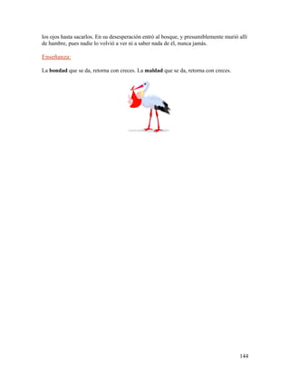 los ojos hasta sacarlos. En su desesperación entró al bosque, y presumiblemente murió allí
de hambre, pues nadie lo volvió a ver ni a saber nada de él, nunca jamás.
Enseñanza:
La bondad que se da, retorna con creces. La maldad que se da, retorna con creces.
144
 