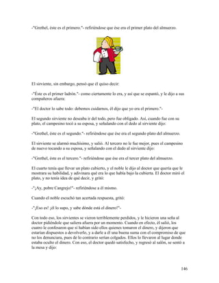 -"Grethel, éste es el primero."- refiriéndose que ése era el primer plato del almuerzo.
El sirviente, sin embargo, pensó que él quiso decir:
-"Éste es el primer ladrón."- como ciertamente lo era, y así que se espantó, y le dijo a sus
compañeros afuera:
-"El doctor lo sabe todo: debemos cuidarnos, él dijo que yo era el primero."-
El segundo sirviente no deseaba ir del todo, pero fue obligado. Así, cuando fue con su
plato, el campesino tocó a su esposa, y señalando con el dedo al sirviente dijo:
-"Grethel, éste es el segundo."- refiriéndose que ése era el segundo plato del almuerzo.
El sirviente se alarmó muchísimo, y salió. Al tercero no le fue mejor, pues el campesino
de nuevo tocando a su esposa, y señalando con el dedo al sirviente dijo:
-"Grethel, éste es el tercero."- refiriéndose que ése era el tercer plato del almuerzo.
El cuarto tenía que llevar un plato cubierto, y el noble le dijo al doctor que quería que le
mostrara su habilidad, y adivinara qué era lo que había bajo la cubierta. El doctor miró el
plato, y no tenía idea de qué decir, y gritó:
-"¡Ay, pobre Cangrejo!"- refiriéndose a él mismo.
Cuando el noble escuchó tan acertada respuesta, gritó:
-"¡Eso es! ¡él lo supo, y sabe dónde está el dinero!"-
Con todo eso, los sirvientes se vieron terriblemente perdidos, y le hicieron una seña al
doctor pidiéndole que saliera afuera por un momento. Cuando en efecto, él salió, los
cuatro le confesaron que sí habían sido ellos quienes tomaron el dinero, y dijeron que
estarían dispuestos a devolverlo, y a darle a él una buena suma con el compromiso de que
no los denunciara, pues de lo contrario serían colgados. Ellos lo llevaron al lugar donde
estaba oculto el dinero. Con eso, el doctor quedó satisfecho, y regresó al salón, se sentó a
la mesa y dijo:
146
 