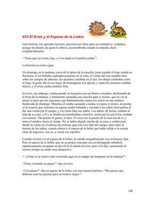 031-El Erizo y el Esposo de la Liebre
Esta historia, mis queridos lectores, pareciera ser falsa, pero en realidad es verdadera,
porque mi abuelo, de quien la obtuve, acostumbraba cuando la relataba, decir
complacidamente:
-"Tiene que ser cierta, hijo, o si no nadie te la podría contar."-
La historia es como sigue:
Un domingo en la mañana, cerca de la época de la cosecha, justo cuando el trigo estaba en
floración, el sol brillaba esplendorosamente en el cielo, el viento del este soplaba tibio
sobre los campos de arbustos, las alondras cantaban en el aire, las abejas zumbaban entre
el trigo, la gente iba en sus trajes de dominguear a la iglesia, y todas las creaturas estaban
felices, y el erizo estaba también feliz.
El erizo, sin embargo, estaba parado en la puerta con sus brazos cruzados, disfrutando de
la brisa de la mañana, y lentamente entonaba una canción para sí mismo, que no era ni
mejor ni peor que las canciones que habitualmente cantan los erizos en una mañana
bendecida de domingo. Mientras él estaba cantando a media voz para sí mismo, de pronto
se le ocurrió que, mientras su esposa estaba bañando y secando a los niños, bien podría él
dar una vuelta por el campo, y ver cómo iban sus nabos. Los nabos, de hecho, estaban al
lado de su casa, y él y su familia acostumbraban comerlos, razón por la cual él los cuidaba
con esmero. Tan pronto lo pensó, lo hizo. El erizo tiró la puerta de la casa tras de sí, y
tomo el sendero hacia el campo. No se había alejado mucho de su casa, y estaba justo
dando la vuelta en el arbusto de endrina, que está a un lado del campo, para subir al
terreno de los nabos, cuando observó al esposo de la liebre que había salido a la misma
clase de negocios, esto es, a visitar sus repollos.
Cuando el erizo vio al esposo de la liebre, lo saludó amigablemente con un buenos días.
Pero el esposo de la liebre, que en su propio concepto era un distinguido caballero,
espantosamente arrogante no devolvió el saludo al erizo, pero sí le dijo, asumiendo al
mismo tiempo un modo muy despectivo:
-" ¿Cómo se te ocurre estar corriendo aquí en el campo tan temprano en la mañana?"-
-"Estoy tomando un paseo."- dijo el erizo.
-"¡Un paseo!"- dijo el esposo de la liebre con una sonrisa burlona, -"Me parece que
deberías usar tus piernas para un motivo mejor."-
148
 