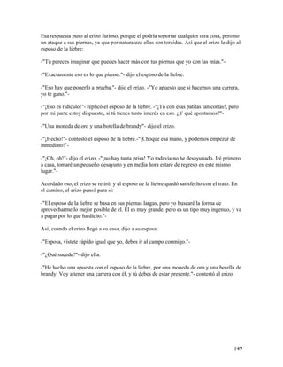 Esa respuesta puso al erizo furioso, porque el podría soportar cualquier otra cosa, pero no
un ataque a sus piernas, ya que por naturaleza ellas son torcidas. Así que el erizo le dijo al
esposo de la liebre:
-"Tú pareces imaginar que puedes hacer más con tus piernas que yo con las mías."-
-"Exactamente eso es lo que pienso."- dijo el esposo de la liebre.
-"Eso hay que ponerlo a prueba."- dijo el erizo. -"Yo apuesto que si hacemos una carrera,
yo te gano."-
-"¡Eso es ridículo!"- replicó el esposo de la liebre. -"¡Tú con esas patitas tan cortas!, pero
por mi parte estoy dispuesto, si tú tienes tanto interés en eso. ¿Y qué apostamos?"-
-"Una moneda de oro y una botella de brandy"- dijo el erizo.
-"¡Hecho!"- contestó el esposo de la liebre.-"¡Choque esa mano, y podemos empezar de
inmediato!"-
-"¡Oh, oh!"- dijo el erizo, -"¡no hay tanta prisa! Yo todavía no he desayunado. Iré primero
a casa, tomaré un pequeño desayuno y en media hora estaré de regreso en este mismo
lugar."-
Acordado eso, el erizo se retiró, y el esposo de la liebre quedó satisfecho con el trato. En
el camino, el erizo pensó para sí:
-"El esposo de la liebre se basa en sus piernas largas, pero yo buscaré la forma de
aprovecharme lo mejor posible de él. Él es muy grande, pero es un tipo muy ingenuo, y va
a pagar por lo que ha dicho."-
Así, cuando el erizo llegó a su casa, dijo a su esposa:
-"Esposa, vístete rápido igual que yo, debes ir al campo conmigo."-
-"¿Qué sucede?"- dijo ella.
-"He hecho una apuesta con el esposo de la liebre, por una moneda de oro y una botella de
brandy. Voy a tener una carrera con él, y tú debes de estar presente."- contestó el erizo.
149
 