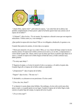 -"¡Santo Dios, esposo mío!"- gritó ahora la esposa, -"¡no estás bien de la cabeza, has
perdido completamente el buen juicio! ¿Qué te ha hecho querer tener una carrera con el
esposo de la liebre?"-
-"¡Cálmate!"- dijo el erizo, -"Es mi asunto. No empieces a discutir cosas que son negocios
masculinos. Vístete como yo y ven conmigo."-
¿Que podría la esposa del erizo hacer? Ella se vio obligada a obedecerle, le gustara o no.
Cuando iban juntos de camino, el erizo dijo a su esposa:
-"Ahora pon atención a lo que voy a decir. Mira, yo voy a hacer del largo campo la ruta de
nuestra carrera. El esposo de la liebre correrá en un surco y yo en otro, y empezaremos a
correr desde la parte alta. Ahora, todo lo que tú tienes que hacer es pararte aquí abajo en el
surco, y cuando el esposo de la liebre llegue al final del surco, al lado contrario tuyo,
debes gritarle:
-"Ya estoy aquí abajo."-
Y llegaron al campo, y el erizo le mostró el sitio a su esposa, y él subió a la parte alta.
Cuando llegó allí, el esposo de la liebre estaba ya esperando.
-"¿Empezamos?"- dijo el esposo de la liebre.
-"Seguro"- dijo el erizo. -"De una vez."-
Y diciéndolo, se colocaron en sus posiciones. El erizo contó:
-"¡Uno, dos, tres, fuera!"-
Y se dejaron ir cuesta abajo cómo bólidos. Sin embargo, el erizo sólo corrió unos diez
pasos y paró, y se quedó quieto en ese lugar. Cuando el esposo de la liebre llegó a toda
carrera a la parte baja del campo, la esposa del erizo le gritó:
-"¡Ya yo estoy aquí!"-
150
 