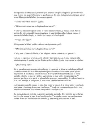 El esposo de la liebre quedó pasmado y no entendía un ápice, sin pensar que no otro más
que el erizo era quien lo llamaba, ya que la esposa del erizo lucía exactamente igual que el
erizo. El esposo de la liebre, sin embargo, pensó:
-"Eso no estuvo bien hecho."- y gritó:
-"¡Debemos correr de nuevo, hagámoslo de nuevo!"-
Y una vez más salió soplado como el viento en una tormenta, y parecía volar. Pero la
esposa del erizo se quedó muy quietecita en el lugar donde estaba. Así que cuando el
esposo de la liebre llegó a la cumbre del campo, el erizo le gritó:
-"¡Ya yo estoy aquí!"-
El esposo de la liebre, ya bien molesto consigo mismo, gritó:
-"¡Debemos correr de nuevo, hagámoslo de nuevo!"-
-"Muy bien."- contestó el erizo, -"por mi parte correré cuantas veces quieras."-
Así que el esposo de la liebre corrió setenta y tres veces más, y el erizo siempre salía
adelante contra él, y cada vez que llegaba arriba o abajo, el erizo o su esposa, le gritaban:
-"¡Ya yo estoy aquí!"-
En la jornada setenta y cuatro, sin embargo, el esposo de la liebre no pudo llegar al final.
A medio camino del recorrido cayó desmayado al suelo, todo sudoroso y con agitada
respiración. Y así el erizo tomó la moneda de oro y la botella de brandy que se había
ganado. Llamó a su esposa y ambos regresaron a su casa juntos con gran deleite. Y
cuentan que luego tuvo que ir la señora liebre a recoger a su marido y llevarlo en hombros
a su casa para que se recuperara. Y nunca más volvió a burlarse del erizo.
Así fue cómo sucedió cuando el erizo hizo correr al esposo de la liebre tantas veces hasta
que quedó exhausto y desmayado en el surco. Y desde ese entonces ninguna liebre o su
esposo tienen deseos de correr en competencia con algún erizo.
La moraleja de esta historia, es, primero que nada, que nadie debe permitir que se burlen
de él o ella, aunque se trate de un humilde erizo. Y segundo, cuando una pareja se casa,
ambos deben ser similares en sus actitudes, y apoyarse y parecerse uno al otro.
151
 