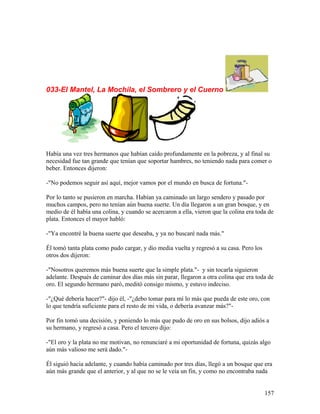 033-El Mantel, La Mochila, el Sombrero y el Cuerno
Había una vez tres hermanos que habían caído profundamente en la pobreza, y al final su
necesidad fue tan grande que tenían que soportar hambres, no teniendo nada para comer o
beber. Entonces dijeron:
-"No podemos seguir así aquí, mejor vamos por el mundo en busca de fortuna."-
Por lo tanto se pusieron en marcha. Habían ya caminado un largo sendero y pasado por
muchos campos, pero no tenían aún buena suerte. Un día llegaron a un gran bosque, y en
medio de él había una colina, y cuando se acercaron a ella, vieron que la colina era toda de
plata. Entonces el mayor habló:
-"Ya encontré la buena suerte que deseaba, y ya no buscaré nada más."
Él tomó tanta plata como pudo cargar, y dio media vuelta y regresó a su casa. Pero los
otros dos dijeron:
-"Nosotros queremos más buena suerte que la simple plata."- y sin tocarla siguieron
adelante. Después de caminar dos días más sin parar, llegaron a otra colina que era toda de
oro. El segundo hermano paró, meditó consigo mismo, y estuvo indeciso.
-"¿Qué debería hacer?"- dijo él, -"¿debo tomar para mí lo más que pueda de este oro, con
lo que tendría suficiente para el resto de mi vida, o debería avanzar más?"-
Por fin tomó una decisión, y poniendo lo más que pudo de oro en sus bolsos, dijo adiós a
su hermano, y regresó a casa. Pero el tercero dijo:
-"El oro y la plata no me motivan, no renunciaré a mi oportunidad de fortuna, quizás algo
aún más valioso me será dado."-
Él siguió hacia adelante, y cuando había caminado por tres días, llegó a un bosque que era
aún más grande que el anterior, y al que no se le veía un fin, y como no encontraba nada
157
 