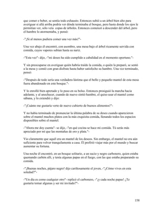 que comer o beber, se sentía todo exhausto. Entonces subió a un árbol bien alto para
averiguar si allá arriba podría ver dónde terminaba el bosque, pero hasta donde los ojos le
permitían ver, sólo veía copas de árboles. Entonces comenzó a descender del árbol, pero
el hambre lo atormentaba, y pensó:
-"¡Si al menos pudiera comer una vez más!"-
Una vez abajo él encontró, con asombro, una mesa bajo el árbol ricamente servida con
comida, cuyos vapores subían hasta su nariz.
-"Esta vez"- dijo, -"mi deseo ha sido cumplido a cabalidad en el momento oportuno."-
Y sin preocuparse en averiguar quién habría traído la comida, o quién la preparó, se sentó
a la mesa y comió con gran disfrute hasta haber satisfecho su hambre. Una vez terminado,
pensó:
-"Después de todo sería una verdadera lástima que el bello y pequeño mantel de esta mesa
fuera abandonado en este bosque."-
Y lo enrolló bien apretado y lo puso en su bolso. Entonces prosiguió la marcha hacia
adelante, y al anochecer, cuando de nuevo sintió hambre, el quiso usar el mantel como
sábana, y lo extendió y dijo:
-"¡Cuánto me gustaría verte de nuevo cubierto de buenos alimentos!"-
Y no había terminado de pronunciar la última palabra de su deseo cuando aparecieron
sobre el mantel muchos platos con la más exquisita comida, llenando todos los espacios
disponibles sobre el mantel.
-"Ahora me doy cuenta"- se dijo, -"en qué cocina se hace mi comida. Tú serás más
apreciado por mí que las montañas de oro y plata."-
Vio claramente que aquél era un mantel de los deseos. Sin embargo, el mantel no era aún
suficiente para volver tranquilamente a casa. Él prefirió viajar más por el mundo y buscar
aumentar su fortuna.
Una noche él encontró, en un bosque solitario, a un sucio y negro carbonero, quien estaba
quemando carbón allí, y tenía algunas papas en el fuego, con las que estaba preparando su
comida.
-"¡Buenas noches, pájaro negro! dijo cariñosamente el joven, -"¿Cómo vives en esta
soledad?"-
-"Un día es como cualquier otro"- replicó el carbonero, -"¡y cada noche papas! ¿Te
gustaría tomar algunas y ser mi invitado?"-
158
 