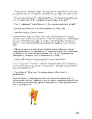 -"Muchas gracias"- contestó el viajero, -"No pienso quitarte un pedacito de tu cena, pues
no esperabas una visita, pero si quieres compartir la cena que traigo, tienes la invitación."-
-"¿Y quién te la va a preparar?"- preguntó el carbonero, -"Veo que no traes nada contigo,
y no hay nadie a menos de dos horas de camino que te pudiera alistar algo."-
-"Pues va a haber cena."- contestó el joven, -"y de lo mejor que jamás hayas probado."-
Ahí mismo sacó el mantel de su mochila, la extendió en el suelo, y dijo:
-"Mantelito, mantelito, cúbrete tu mismo."-
Instantáneamente, ensaladas, postres, carnes asadas y cocidas aparecieron allí, y tan
calientitas como recién sacadas de la cocina. El carbonero se quedó viendo admirado, pero
no necesitó de mucha insistencia para acomodarse junto a la comida, y llevar grandes
bocados a su boca. Cuando ya hubieron comido de todo, el carbonero sonrió contento y
dijo:
-"¡Mira tú! tu mantel tiene mi aprobación. Sería algo muy provechoso para mí en el
bosque, donde nadie me cocina nada bueno. Te propongo un trueque: allá en aquel rincón
cuelga una mochila militar, que ciertamente está vieja y fea, pero contiene poderes
maravillosos, y como yo no la uso, te la cambiaría por el mantel."-
-"Primero debo saber que clase de poderes son."- contestó el muchacho.
-"Eso es lo que te diré."- contestó el carbonero. -"Cada vez que la palmees con la mano,
un sargento con seis soldados armados de pies a cabeza se te hace presente, y ellos harán
lo que le comandes hacer."-
-"Eso me interesa"- dijo el joven, -"si ninguna otra cosa podemos hacer, lo
cambiaremos."-
Le dio al carbonero el mantel, desenganchó la mochila militar de donde colgaba, y
poniéndosela le dijo adiós. Después de un poco de caminar, quiso hacer una prueba de los
poderes mágicos de su mochila y la palmeó. Inmediatamente los siete guerreros saltaron
ante él, y el sargento dijo:
159
 