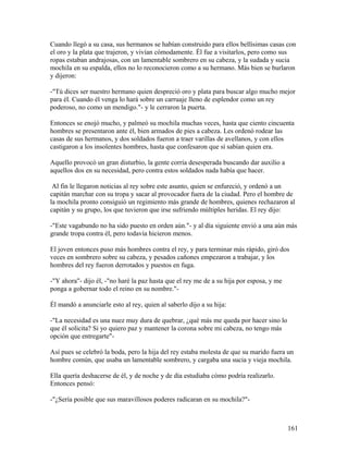Cuando llegó a su casa, sus hermanos se habían construido para ellos bellísimas casas con
el oro y la plata que trajeron, y vivían cómodamente. Él fue a visitarlos, pero como sus
ropas estaban andrajosas, con un lamentable sombrero en su cabeza, y la sudada y sucia
mochila en su espalda, ellos no lo reconocieron como a su hermano. Más bien se burlaron
y dijeron:
-"Tú dices ser nuestro hermano quien despreció oro y plata para buscar algo mucho mejor
para él. Cuando él venga lo hará sobre un carruaje lleno de esplendor como un rey
poderoso, no como un mendigo."- y le cerraron la puerta.
Entonces se enojó mucho, y palmeó su mochila muchas veces, hasta que ciento cincuenta
hombres se presentaron ante él, bien armados de pies a cabeza. Les ordenó rodear las
casas de sus hermanos, y dos soldados fueron a traer varillas de avellanos, y con ellos
castigaron a los insolentes hombres, hasta que confesaron que sí sabían quien era.
Aquello provocó un gran disturbio, la gente corría desesperada buscando dar auxilio a
aquellos dos en su necesidad, pero contra estos soldados nada había que hacer.
Al fin le llegaron noticias al rey sobre este asunto, quien se enfureció, y ordenó a un
capitán marchar con su tropa y sacar al provocador fuera de la ciudad. Pero el hombre de
la mochila pronto consiguió un regimiento más grande de hombres, quienes rechazaron al
capitán y su grupo, los que tuvieron que irse sufriendo múltiples heridas. El rey dijo:
-"Este vagabundo no ha sido puesto en orden aún."- y al día siguiente envió a una aún más
grande tropa contra él, pero todavía hicieron menos.
El joven entonces puso más hombres contra el rey, y para terminar más rápido, giró dos
veces en sombrero sobre su cabeza, y pesados cañones empezaron a trabajar, y los
hombres del rey fueron derrotados y puestos en fuga.
-"Y ahora"- dijo él, -"no haré la paz hasta que el rey me de a su hija por esposa, y me
ponga a gobernar todo el reino en su nombre."-
Él mandó a anunciarle esto al rey, quien al saberlo dijo a su hija:
-"La necesidad es una nuez muy dura de quebrar, ¿qué más me queda por hacer sino lo
que él solicita? Si yo quiero paz y mantener la corona sobre mi cabeza, no tengo más
opción que entregarte"-
Así pues se celebró la boda, pero la hija del rey estaba molesta de que su marido fuera un
hombre común, que usaba un lamentable sombrero, y cargaba una sucia y vieja mochila.
Ella quería deshacerse de él, y de noche y de día estudiaba cómo podría realizarlo.
Entonces pensó:
-"¿Sería posible que sus maravillosos poderes radicaran en su mochila?"-
161
 