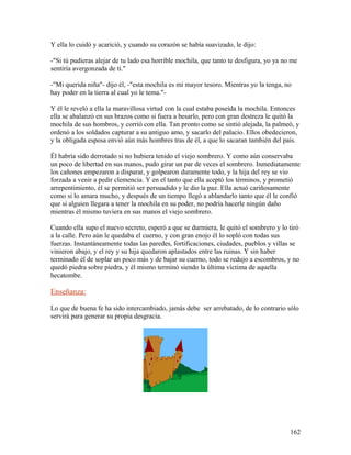 Y ella lo cuidó y acarició, y cuando su corazón se había suavizado, le dijo:
-"Si tú pudieras alejar de tu lado esa horrible mochila, que tanto te desfigura, yo ya no me
sentiría avergonzada de ti."
-"Mi querida niña"- dijo él, -"esta mochila es mi mayor tesoro. Mientras yo la tenga, no
hay poder en la tierra al cual yo le tema."-
Y él le reveló a ella la maravillosa virtud con la cual estaba poseída la mochila. Entonces
ella se abalanzó en sus brazos como si fuera a besarlo, pero con gran destreza le quitó la
mochila de sus hombros, y corrió con ella. Tan pronto como se sintió alejada, la palmeó, y
ordenó a los soldados capturar a su antiguo amo, y sacarlo del palacio. Ellos obedecieron,
y la obligada esposa envió aún más hombres tras de él, a que lo sacaran también del país.
Él habría sido derrotado si no hubiera tenido el viejo sombrero. Y como aún conservaba
un poco de libertad en sus manos, pudo girar un par de veces el sombrero. Inmediatamente
los cañones empezaron a disparar, y golpearon duramente todo, y la hija del rey se vio
forzada a venir a pedir clemencia. Y en el tanto que ella aceptó los términos, y prometió
arrepentimiento, él se permitió ser persuadido y le dio la paz. Ella actuó cariñosamente
como si lo amara mucho, y después de un tiempo llegó a ablandarlo tanto que él le confió
que si alguien llegara a tener la mochila en su poder, no podría hacerle ningún daño
mientras él mismo tuviera en sus manos el viejo sombrero.
Cuando ella supo el nuevo secreto, esperó a que se durmiera, le quitó el sombrero y lo tiró
a la calle. Pero aún le quedaba el cuerno, y con gran enojo él lo sopló con todas sus
fuerzas. Instantáneamente todas las paredes, fortificaciones, ciudades, pueblos y villas se
vinieron abajo, y el rey y su hija quedaron aplastados entre las ruinas. Y sin haber
terminado él de soplar un poco más y de bajar su cuerno, todo se redujo a escombros, y no
quedó piedra sobre piedra, y él mismo terminó siendo la última víctima de aquella
hecatombe.
Enseñanza:
Lo que de buena fe ha sido intercambiado, jamás debe ser arrebatado, de lo contrario sólo
servirá para generar su propia desgracia.
162
 