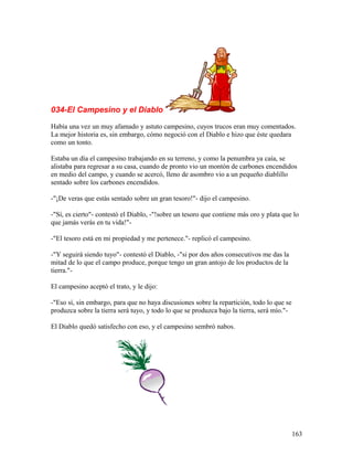 034-El Campesino y el Diablo
Había una vez un muy afamado y astuto campesino, cuyos trucos eran muy comentados.
La mejor historia es, sin embargo, cómo negoció con el Diablo e hizo que éste quedara
como un tonto.
Estaba un día el campesino trabajando en su terreno, y como la penumbra ya caía, se
alistaba para regresar a su casa, cuando de pronto vio un montón de carbones encendidos
en medio del campo, y cuando se acercó, lleno de asombro vio a un pequeño diablillo
sentado sobre los carbones encendidos.
-"¡De veras que estás sentado sobre un gran tesoro!"- dijo el campesino.
-"Sí, es cierto"- contestó el Diablo, -"!sobre un tesoro que contiene más oro y plata que lo
que jamás verás en tu vida!"-
-"El tesoro está en mi propiedad y me pertenece."- replicó el campesino.
-"Y seguirá siendo tuyo"- contestó el Diablo, -"si por dos años consecutivos me das la
mitad de lo que el campo produce, porque tengo un gran antojo de los productos de la
tierra."-
El campesino aceptó el trato, y le dijo:
-"Eso sí, sin embargo, para que no haya discusiones sobre la repartición, todo lo que se
produzca sobre la tierra será tuyo, y todo lo que se produzca bajo la tierra, será mío."-
El Diablo quedó satisfecho con eso, y el campesino sembró nabos.
163
 