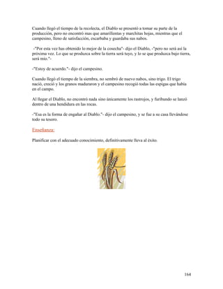 Cuando llegó el tiempo de la recolecta, el Diablo se presentó a tomar su parte de la
producción, pero no encontró mas que amarillentas y marchitas hojas, mientras que el
campesino, lleno de satisfacción, escarbaba y guardaba sus nabos.
-"Por esta vez has obtenido lo mejor de la cosecha"- dijo el Diablo, -"pero no será así la
próxima vez. Lo que se produzca sobre la tierra será tuyo, y lo se que produzca bajo tierra,
será mío."-
-"Estoy de acuerdo."- dijo el campesino.
Cuando llegó el tiempo de la siembra, no sembró de nuevo nabos, sino trigo. El trigo
nació, creció y los granos maduraron y el campesino recogió todas las espigas que había
en el campo.
Al llegar el Diablo, no encontró nada sino únicamente los rastrojos, y furibundo se lanzó
dentro de una hendidura en las rocas.
-"Esa es la forma de engañar al Diablo."- dijo el campesino, y se fue a su casa llevándose
todo su tesoro.
Enseñanza:
Planificar con el adecuado conocimiento, definitivamente lleva al éxito.
164
 