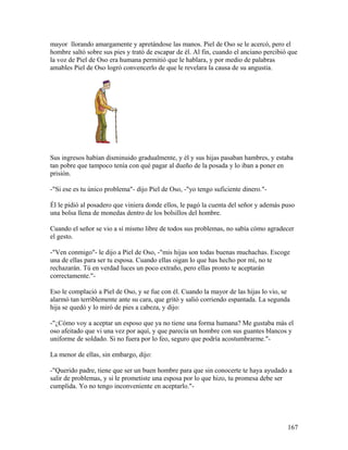 mayor llorando amargamente y apretándose las manos. Piel de Oso se le acercó, pero el
hombre saltó sobre sus pies y trató de escapar de él. Al fin, cuando el anciano percibió que
la voz de Piel de Oso era humana permitió que le hablara, y por medio de palabras
amables Piel de Oso logró convencerlo de que le revelara la causa de su angustia.
Sus ingresos habían disminuido gradualmente, y él y sus hijas pasaban hambres, y estaba
tan pobre que tampoco tenía con qué pagar al dueño de la posada y lo iban a poner en
prisión.
-"Si ese es tu único problema"- dijo Piel de Oso, -"yo tengo suficiente dinero."-
Él le pidió al posadero que viniera donde ellos, le pagó la cuenta del señor y además puso
una bolsa llena de monedas dentro de los bolsillos del hombre.
Cuando el señor se vio a sí mismo libre de todos sus problemas, no sabía cómo agradecer
el gesto.
-"Ven conmigo"- le dijo a Piel de Oso, -"mis hijas son todas buenas muchachas. Escoge
una de ellas para ser tu esposa. Cuando ellas oigan lo que has hecho por mí, no te
rechazarán. Tú en verdad luces un poco extraño, pero ellas pronto te aceptarán
correctamente."-
Eso le complació a Piel de Oso, y se fue con él. Cuando la mayor de las hijas lo vio, se
alarmó tan terriblemente ante su cara, que gritó y salió corriendo espantada. La segunda
hija se quedó y lo miró de pies a cabeza, y dijo:
-"¿Cómo voy a aceptar un esposo que ya no tiene una forma humana? Me gustaba más el
oso afeitado que vi una vez por aquí, y que parecía un hombre con sus guantes blancos y
uniforme de soldado. Si no fuera por lo feo, seguro que podría acostumbrarme."-
La menor de ellas, sin embargo, dijo:
-"Querido padre, tiene que ser un buen hombre para que sin conocerte te haya ayudado a
salir de problemas, y si le prometiste una esposa por lo que hizo, tu promesa debe ser
cumplida. Yo no tengo inconveniente en aceptarlo."-
167
 