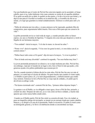 Fue una bendición que el rostro de Piel de Oso estuviera tapado con la suciedad y el largo
cabello, pues si no, todos hubieran visto cuan contento se sentía de oír aquellas palabras.
Él se quitó un anillo de su dedo, lo quebró en dos partes, y le dio a la joven una mitad, y se
dejó la otra para él. Escribió su nombre en la mitad de ella, y el nombre de ella en su
mitad, y le rogó que guardara su mitad cuidadosamente. Entonces se alistó para salir y le
dijo:
-"Debo de retirarme por tres años, y si para entonces no he regresado, quedarás libre de
compromiso, pues seguramente habré muerto. Pero reza a Dios para que me conserve la
vida."-
La pobre prometida novia se vistió toda de negro, y cuando pensaba sobre su futuro
esposo, sus ojos se llenaban de lágrimas. Y ninguna otra cosa más que desprecio y mofa le
llegaba de sus hermanas mayores.
-"Ten cuidado"- decía la mayor, -"si le das la mano, te clavará las uñas."-
-"Ponte viva"- decía la segunda, -"A los osos les gusta la miel, y si eres dulce con él, te
comerá entera."-
-"Debes hacer todo como a él le gusta"- dijo de nuevo la mayor, -"o si no te gruñirá."-
-"Pero la boda será muy divertida"- continuó la segunda, -"los osos bailan muy bien."-
La joven prometida permaneció en silencio y no se dejó molestar por ellas. Piel de Oso,
sin embargo, viajó por el mundo de un lugar a otro, hizo el bien lo más que pudo, y dio
generosa ayuda a los pobres pidiéndoles que rezaran por él.
Por fin, cuando terminó el último día de los siete años, Piel de Oso fue una vez más al
páramo y se sentó bajo el círculo de árboles. No pasó mucho rato cuando el viento sopló,
y el Diablo se paró junto a él, y lo miró disgustadamente, y definitivamente que estaba
muy molesto. Entonces le tiró a Piel de Oso su vieja ropa de soldado, y le pidió que le
devolviera su abrigo verde.
-"No hemos terminado aún"- contestó Piel de Oso, -"primero debes dejarme limpio."-
Le gustara o no al Diablo, se vio obligado a traer agua y lavar a Piel de Oso, peinarlo, y
cortarle las uñas. Después de todo eso, ya se veía como un bravo soldado, y mucho más
apuesto que como nunca había estado antes.
Cuando ya el Diablo partió, Piel de Oso sintió su corazón aliviado. Fue a la ciudad, se
puso un magnífico abrigo de terciopelo, se montó en un carruaje tirado por cuatro caballos
blancos, y se dirigió a la casa de la prometida. Nadie lo reconocía. El padre lo tomó como
un distinguido general, y lo llevó a la habitación donde se encontraban sus hijas.
168
 