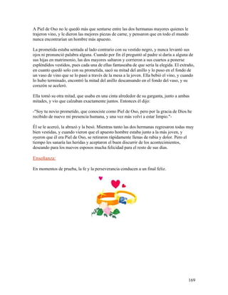 A Piel de Oso no le quedó más que sentarse entre las dos hermanas mayores quienes le
trajeron vino, y le dieron las mejores piezas de carne, y pensaron que en todo el mundo
nunca encontrarían un hombre más apuesto.
La prometida estaba sentada al lado contrario con su vestido negro, y nunca levantó sus
ojos ni pronunció palabra alguna. Cuando por fin él preguntó al padre si daría a alguna de
sus hijas en matrimonio, las dos mayores saltaron y corrieron a sus cuartos a ponerse
espléndidos vestidos, pues cada una de ellas fantaseaba de que sería la elegida. El extraño,
en cuanto quedó solo con su prometida, sacó su mitad del anillo y lo puso en el fondo de
un vaso de vino que se lo pasó a través de la mesa a la joven. Ella bebió el vino, y cuando
lo hubo terminado, encontró la mitad del anillo descansando en el fondo del vaso, y su
corazón se aceleró.
Ella tomó su otra mitad, que usaba en una cinta alrededor de su garganta, junto a ambas
mitades, y vio que calzaban exactamente juntos. Entonces él dijo:
-"Soy tu novio prometido, que conociste como Piel de Oso, pero por la gracia de Dios he
recibido de nuevo mi presencia humana, y una vez más volví a estar limpio."-
Él se le acercó, la abrazó y la besó. Mientras tanto las dos hermanas regresaron todas muy
bien vestidas, y cuando vieron que el apuesto hombre estaba junto a la más joven, y
oyeron que él era Piel de Oso, se retiraron rápidamente llenas de rabia y dolor. Pero el
tiempo les sanaría las heridas y aceptaron el buen discurrir de los acontecimientos,
deseando para los nuevos esposos mucha felicidad para el resto de sus días.
Enseñanza:
En momentos de prueba, la fe y la perseverancia conducen a un final feliz.
169
 