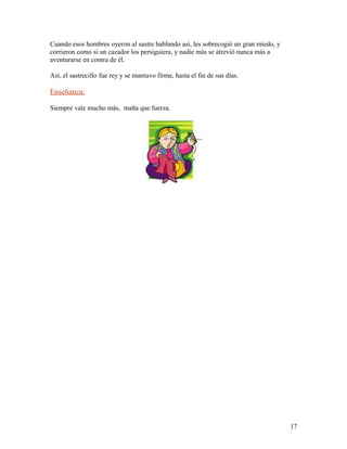 Cuando esos hombres oyeron al sastre hablando así, les sobrecogió un gran miedo, y
corrieron como si un cazador los persiguiera, y nadie más se atrevió nunca más a
aventurarse en contra de él.
Así, el sastrecillo fue rey y se mantuvo firme, hasta el fin de sus días.
Enseñanza:
Siempre vale mucho más, maña que fuerza.
17
 