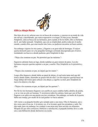036-La Abeja Reina
Dos hijos de un rey salieron una vez en busca de aventuras, y cayeron en un modo de vida
tan salvaje y desordenado, que nunca regresaron a su hogar. El más joven, llamado
Simpletón, salió en busca de sus hermanos, pero cuando al fin los halló, ellos se burlaron
de él, por haber pensado Simpletón, que con su simplicidad, podría rodar por el ancho
mundo, cuando ellos, que eran mucho más listos, no pudieron encontrar un buen camino.
Sin embargo viajaron los tres juntos, y llegaron a un gran nido de hormigas. El mayor
quería destruirlo para ver a las pequeñas hormigas corriendo desesperadas por el terror,
trasladando sus huevos a donde pudieran, pero Simpletón le dijo:
-"Deja a las creaturas en paz. No permitiré que las molestes."-
Siguieron adelante hasta un lago, donde nadaban un gran número de patos. Los dos
hermanos mayores querían capturar a un par y asarlos. Pero Simpletón no lo permitiría y
dijo:
-"Dejen a las creaturas en paz, no dejaré que los maten."-
Luego ellos llegaron a donde había un panal de abejas, el cual tenía tanta miel que del
tronco donde estaba, chorreaba un grueso hilo de miel. Los dos mayores querían hacer un
fuego debajo del tronco para sofocar a las abejas y cogerles su miel, pero Simpletón de
nuevo los detuvo y les dijo:
-"Dejen a las creaturas en paz, no dejaré que las quemen."-
Por fin los tres hermanos llegaron a un castillo en cuyos establos había caballos de piedra,
y no se veía un solo ser humano. Y recorrieron todos los salones, hasta que casi al final
llegaron a un salón con una puerta con tres cerraduras. Sin embargo, en medio de la puerta
había una rendija, por medio de la cual podían ver hacia adentro.
Allí vieron a un pequeño hombre gris sentado junto a una mesa. Ellos lo llamaron, una y
dos veces, pero él no oía. A la tercera vez, él se levantó, quitó las cerraduras y salió. No
dijo nada, pero sin embargo, los condujo a una mesa muy bien servida con alimentos.
Después de que ellos comieron y bebieron a satisfacción, el pequeño hombre llevó a cada
uno a una habitación donde durmieron esa noche.
170
 
