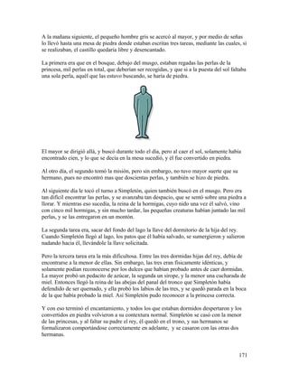 A la mañana siguiente, el pequeño hombre gris se acercó al mayor, y por medio de señas
lo llevó hasta una mesa de piedra donde estaban escritas tres tareas, mediante las cuales, si
se realizaban, el castillo quedaría libre y desencantado.
La primera era que en el bosque, debajo del musgo, estaban regadas las perlas de la
princesa, mil perlas en total, que deberían ser recogidas, y que si a la puesta del sol faltaba
una sola perla, aquél que las estuvo buscando, se haría de piedra.
El mayor se dirigió allá, y buscó durante todo el día, pero al caer el sol, solamente había
encontrado cien, y lo que se decía en la mesa sucedió, y él fue convertido en piedra.
Al otro día, el segundo tomó la misión, pero sin embargo, no tuvo mayor suerte que su
hermano, pues no encontró mas que doscientas perlas, y también se hizo de piedra.
Al siguiente día le tocó el turno a Simpletón, quien también buscó en el musgo. Pero era
tan difícil encontrar las perlas, y se avanzaba tan despacio, que se sentó sobre una piedra a
llorar. Y mientras eso sucedía, la reina de la hormigas, cuyo nido una vez él salvó, vino
con cinco mil hormigas, y sin mucho tardar, las pequeñas creaturas habían juntado las mil
perlas, y se las entregaron en un montón.
La segunda tarea era, sacar del fondo del lago la llave del dormitorio de la hija del rey.
Cuando Simpletón llegó al lago, los patos que él había salvado, se sumergieron y salieron
nadando hacia él, llevándole la llave solicitada.
Pero la tercera tarea era la más dificultosa. Entre las tres dormidas hijas del rey, debía de
encontrarse a la menor de ellas. Sin embargo, las tres eran físicamente idénticas, y
solamente podían reconocerse por los dulces que habían probado antes de caer dormidas.
La mayor probó un pedacito de azúcar, la segunda un sirope, y la menor una cucharada de
miel. Entonces llegó la reina de las abejas del panal del tronco que Simpletón había
defendido de ser quemado, y ella probó los labios de las tres, y se quedó parada en la boca
de la que había probado la miel. Así Simpletón pudo reconocer a la princesa correcta.
Y con eso terminó el encantamiento, y todos los que estaban dormidos despertaron y los
convertidos en piedra volvieron a su contextura normal. Simpletón se casó con la menor
de las princesas, y al faltar su padre el rey, él quedó en el trono, y sus hermanos se
formalizaron comportándose correctamente en adelante, y se casaron con las otras dos
hermanas.
171
 