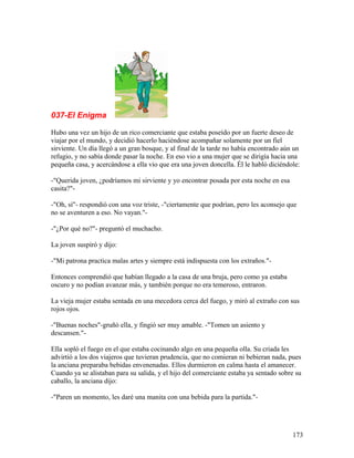 037-El Enigma
Hubo una vez un hijo de un rico comerciante que estaba poseído por un fuerte deseo de
viajar por el mundo, y decidió hacerlo haciéndose acompañar solamente por un fiel
sirviente. Un día llegó a un gran bosque, y al final de la tarde no había encontrado aún un
refugio, y no sabía donde pasar la noche. En eso vio a una mujer que se dirigía hacia una
pequeña casa, y acercándose a ella vio que era una joven doncella. Él le habló diciéndole:
-"Querida joven, ¿podríamos mi sirviente y yo encontrar posada por esta noche en esa
casita?"-
-"Oh, sí"- respondió con una voz triste, -"ciertamente que podrían, pero les aconsejo que
no se aventuren a eso. No vayan."-
-"¿Por qué no?"- preguntó el muchacho.
La joven suspiró y dijo:
-"Mi patrona practica malas artes y siempre está indispuesta con los extraños."-
Entonces comprendió que habían llegado a la casa de una bruja, pero como ya estaba
oscuro y no podían avanzar más, y también porque no era temeroso, entraron.
La vieja mujer estaba sentada en una mecedora cerca del fuego, y miró al extraño con sus
rojos ojos.
-"Buenas noches"-gruñó ella, y fingió ser muy amable. -"Tomen un asiento y
descansen."-
Ella sopló el fuego en el que estaba cocinando algo en una pequeña olla. Su criada les
advirtió a los dos viajeros que tuvieran prudencia, que no comieran ni bebieran nada, pues
la anciana preparaba bebidas envenenadas. Ellos durmieron en calma hasta el amanecer.
Cuando ya se alistaban para su salida, y el hijo del comerciante estaba ya sentado sobre su
caballo, la anciana dijo:
-"Paren un momento, les daré una manita con una bebida para la partida."-
173
 