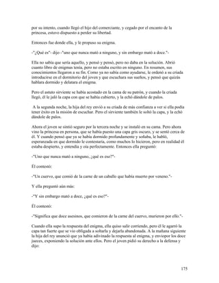 por su intento, cuando llegó el hijo del comerciante, y cegado por el encanto de la
princesa, estuvo dispuesto a perder su libertad.
Entonces fue donde ella, y le propuso su enigma.
-"¿Qué es"- dijo -"uno que nunca mató a ninguno, y sin embargo mató a doce."-
Ella no sabía que sería aquello, y pensó y pensó, pero no daba en la solución. Abrió
cuanto libro de enigmas tenía, pero no estaba escrito en ninguno. En resumen, sus
conocimientos llegaron a su fin. Como ya no sabía como ayudarse, le ordenó a su criada
introducirse en el dormitorio del joven y que escuchara sus sueños, y pensó que quizás
hablara dormido y delatara el enigma.
Pero el astuto sirviente se había acostado en la cama de su patrón, y cuando la criada
llegó, él le jaló la capa con que se había cubierto, y la echó dándole de palos.
A la segunda noche, la hija del rey envió a su criada de más confianza a ver si ella podía
tener éxito en la misión de escuchar. Pero el sirviente también le soltó la capa, y la echó
dándole de palos.
Ahora el joven se sintió seguro por la tercera noche y se instaló en su cama. Pero ahora
vino la princesa en persona, que se había puesto una capa gris oscuro, y se sentó cerca de
él. Y cuando pensó que ya se había dormido profundamente y soñaba, le habló,
esperanzada en que dormido le contestaría, como muchos lo hicieron, pero en realidad él
estaba despierto, y entendía y oía perfectamente. Entonces ella preguntó:
-"Uno que nunca mató a ninguno, ¿qué es eso?"-
Él contestó:
-"Un cuervo, que comió de la carne de un caballo que había muerto por veneno."-
Y ella preguntó aún más:
-"Y sin embargo mató a doce, ¿qué es eso?"-
Él contestó:
-"Significa que doce asesinos, que comieron de la carne del cuervo, murieron por ello."-
Cuando ella supo la respuesta del enigma, ella quiso salir corriendo, pero él le agarró la
capa tan fuerte que se vio obligada a soltarla y dejarla abandonada. A la mañana siguiente
la hija del rey anunció que ya había adivinado la respuesta al enigma, y enviopor los doce
jueces, exponiendo la solución ante ellos. Pero el joven pidió su derecho a la defensa y
dijo:
175
 