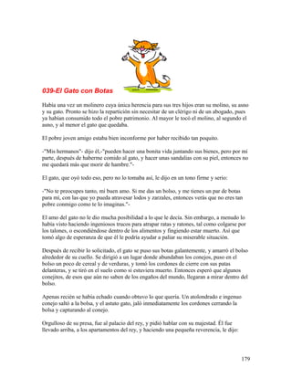 039-El Gato con Botas
Había una vez un molinero cuya única herencia para sus tres hijos eran su molino, su asno
y su gato. Pronto se hizo la repartición sin necesitar de un clérigo ni de un abogado, pues
ya habían consumido todo el pobre patrimonio. Al mayor le tocó el molino, al segundo el
asno, y al menor el gato que quedaba.
El pobre joven amigo estaba bien inconforme por haber recibido tan poquito.
-"Mis hermanos"- dijo él,-"pueden hacer una bonita vida juntando sus bienes, pero por mi
parte, después de haberme comido al gato, y hacer unas sandalias con su piel, entonces no
me quedará más que morir de hambre."-
El gato, que oyó todo eso, pero no lo tomaba así, le dijo en un tono firme y serio:
-"No te preocupes tanto, mi buen amo. Si me das un bolso, y me tienes un par de botas
para mí, con las que yo pueda atravesar lodos y zarzales, entonces verás que no eres tan
pobre conmigo como te lo imaginas."-
El amo del gato no le dio mucha posibilidad a lo que le decía. Sin embargo, a menudo lo
había visto haciendo ingeniosos trucos para atrapar ratas y ratones, tal como colgarse por
los talones, o escondiéndose dentro de los alimentos y fingiendo estar muerto. Así que
tomó algo de esperanza de que él le podría ayudar a paliar su miserable situación.
Después de recibir lo solicitado, el gato se puso sus botas galantemente, y amarró el bolso
alrededor de su cuello. Se dirigió a un lugar donde abundaban los conejos, puso en el
bolso un poco de cereal y de verduras, y tomó los cordones de cierre con sus patas
delanteras, y se tiró en el suelo como si estuviera muerto. Entonces esperó que algunos
conejitos, de esos que aún no saben de los engaños del mundo, llegaran a mirar dentro del
bolso.
Apenas recién se había echado cuando obtuvo lo que quería. Un atolondrado e ingenuo
conejo saltó a la bolsa, y el astuto gato, jaló inmediatamente los cordones cerrando la
bolsa y capturando al conejo.
Orgulloso de su presa, fue al palacio del rey, y pidió hablar con su majestad. Él fue
llevado arriba, a los apartamentos del rey, y haciendo una pequeña reverencia, le dijo:
179
 